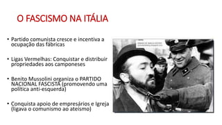 O FASCISMO NA ITÁLIA
• Partido comunista cresce e incentiva a
ocupação das fábricas
• Ligas Vermelhas: Conquistar e distribuir
propriedades aos camponeses
• Benito Mussolini organiza o PARTIDO
NACIONAL FASCISTA (promovendo uma
política anti-esquerda)
• Conquista apoio de empresários e Igreja
(ligava o comunismo ao ateísmo)
 