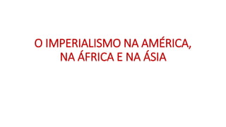 O IMPERIALISMO NA AMÉRICA,
NA ÁFRICA E NA ÁSIA
 