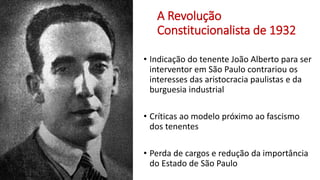 A Revolução
Constitucionalista de 1932
• Indicação do tenente João Alberto para ser
interventor em São Paulo contrariou os
interesses das aristocracia paulistas e da
burguesia industrial
• Críticas ao modelo próximo ao fascismo
dos tenentes
• Perda de cargos e redução da importância
do Estado de São Paulo
 