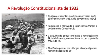 A Revolução Constitucionalista de 1932
• Quatro estudantes paulistas morreram após
confrontos com tropas do governo (MMDC)
• População é motivada a lutar contra Vargas e
pedem uma Constituição
• 9 de julho de 1932: tem início a revolução em
SP. Inicialmente, eles contavam com o poio de
MG e do RS,
• São Paulo perde, mas Vargas atende algumas
reinvindicações de SP
 