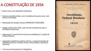A CONSTITUIÇÃO DE 1934
• Brasil como uma República Federativa
• Sistema presidencialista, com mandatos de quatro anos, sem
direito à reeleição
• Realização de eleições diretas (PRIMEIRA É EXCESSÃO)
• Código eleitoral de 1932: voto secreto (importante para o
enfraquecimento das
• oligarquias) / voto feminino (menos analfabetos) / criação da
Justiça Eleitoral
• Legislação trabalhista (salário mínimo, a regulamentação do
trabalho feminino e infantil, férias remuneradas e descanso
semanal)
• Ensino primário gratuito é obrigatório
 