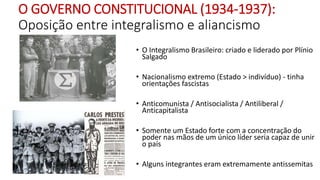 O GOVERNO CONSTITUCIONAL (1934-1937):
Oposição entre integralismo e aliancismo
• O Integralismo Brasileiro: criado e liderado por Plínio
Salgado
• Nacionalismo extremo (Estado > indivíduo) - tinha
orientações fascistas
• Anticomunista / Antisocialista / Antiliberal /
Anticapitalista
• Somente um Estado forte com a concentração do
poder nas mãos de um único líder seria capaz de unir
o país
• Alguns integrantes eram extremamente antissemitas
 