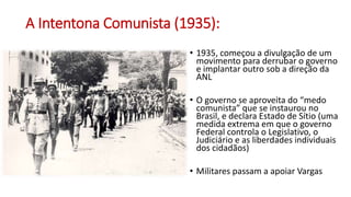 A Intentona Comunista (1935):
• 1935, começou a divulgação de um
movimento para derrubar o governo
e implantar outro sob a direção da
ANL
• O governo se aproveita do “medo
comunista” que se instaurou no
Brasil, e declara Estado de Sítio (uma
medida extrema em que o governo
Federal controla o Legislativo, o
Judiciário e as liberdades individuais
dos cidadãos)
• Militares passam a apoiar Vargas
 