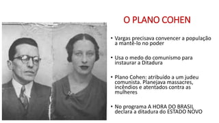 O PLANO COHEN
• Vargas precisava convencer a população
a mantê-lo no poder
• Usa o medo do comunismo para
instaurar a Ditadura
• Plano Cohen: atribuído a um judeu
comunista. Planejava massacres,
incêndios e atentados contra as
mulheres
• No programa A HORA DO BRASIL
declara a ditadura do ESTADO NOVO
 