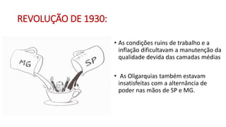 REVOLUÇÃO DE 1930:
• As condições ruins de trabalho e a
inflação dificultavam a manutenção da
qualidade devida das camadas médias
• As Oligarquias também estavam
insatisfeitas com a alternância de
poder nas mãos de SP e MG.
 