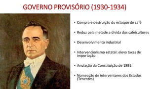 GOVERNO PROVISÓRIO (1930-1934)
• Compra e destruição do estoque de café
• Reduz pela metade a divida dos cafeicultores
• Desenvolvimento industrial
• Intervencionismo estatal: eleva taxas de
importação
• Anulação da Constituição de 1891
• Nomeação de interventores dos Estados
(Tenentes)
 