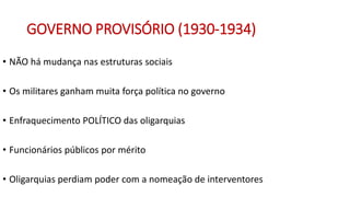 GOVERNO PROVISÓRIO (1930-1934)
• NÃO há mudança nas estruturas sociais
• Os militares ganham muita força política no governo
• Enfraquecimento POLÍTICO das oligarquias
• Funcionários públicos por mérito
• Oligarquias perdiam poder com a nomeação de interventores
 
