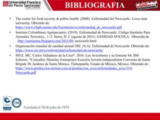BIBLIOGRAFIA
• The center for food security & public health. (2008). Enfermedad del Newcastle. Lowa state
university. Obtenido de:
https://www.cfsph.iastate.edu/Factsheets/es/enfermedad_de_newcastle.pdf
• Instituto Colombiano Agropecuario. (2010). Enfermedad de Newcastle. Código Sanitario Para
Animales Terrestres., 1–2. Serna, D. J. (agosto de 2011). SANIDAD AVICOLA. Obtenido de
http://nutriserna.blogspot.com/2011/08/ newcastle.html
• Organización mundial de sanidad animal OIE. (S.A). Enfermedad de Newcastle. Obtenido de:
https://www.oie.int/es/enfermedad/enfermedad-de-newcastle/
• MVZ. MC. Carlos Valladares de la Cruz*. 2016. Los Avicultores y su Entorno 84, BM
Editores. *Consultor. Sheesley Enterprises/Asesoría Avícola independiente Convento de Santa
Brígida 30, Jardines de Santa Mónica, Tlalnepantla, Estado de México, México. Obtenido de:
https://www.produccion-animal.com.ar/produccion_aves/enfermedades_aves/119-
Newcastle.pdf
 