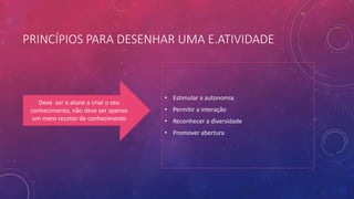 PRINCÍPIOS PARA DESENHAR UMA E.ATIVIDADE
• Estimular a autonomia
• Permitir a interação
• Reconhecer a diversidade
• Promover abertura
Deve ser o aluno a criar o seu
conhecimento, não deve ser apenas
um mero recetor de conhecimento
 