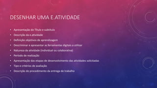 DESENHAR UMA E.ATIVIDADE
• Apresentação do Título e subtítulo
• Descrição da e.atividade
• Definição objetivos de aprendizagem
• Descriminar e apresentar as ferramentas digitais a utilizar
• Natureza da atividade (individual ou colaborativa)
• Período de realização
• Apresentação das etapas de desenvolvimento das atividades solicitadas
• Tipo e critérios de avaliação
• Descrição do procedimento da entrega de trabalho
 
