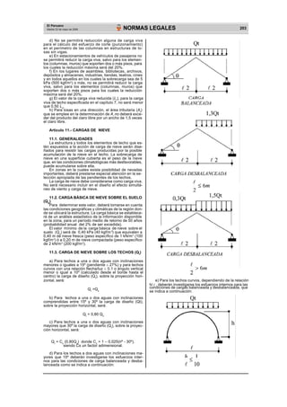 2
El Peruano
Martes 23 de mayo de 2006 NORMAS LEGALES 203
d) No se permitirá reducción alguna de carga viva
para el cálculo del esfuerzo de corte (punzonamiento)
en el perímetro de las columnas en estructuras de lo-
sas sin vigas.
e) En estacionamientos de vehículos de pasajeros no
se permitirá reducir la carga viva, salvo para los elemen-
tos (columnas, muros) que soporten dos o más pisos, para
los cuales la reducción máxima será del 20%.
f) En los lugares de asamblea, bibliotecas, archivos,
depósitos y almacenes, industrias, tiendas, teatros, cines
y en todos aquellos en los cuales la sobrecarga sea de 5
kPa (500 kgf/m2
) o más, no se permitirá reducir la carga
viva, salvo para los elementos (columnas, muros) que
soporten dos o más pisos para los cuales la reducción
máxima será del 20%.
g) El valor de la carga viva reducida (Lr
), para la carga
viva de techo especificada en el capítulo 7, no será menor
que 0,50 Lo
.
h) Para losas en una dirección, el área tributaria (At
)
que se emplee en la determinación de Ai
no deberá exce-
der del producto del claro libre por un ancho de 1,5 veces
el claro libre.
Artículo 11.- CARGAS DE NIEVE
11.1. GENERALIDADES
La estructura y todos los elementos de techo que es-
tén expuestos a la acción de carga de nieve serán dise-
ñados para resistir las cargas producidas por la posible
acumulación de la nieve en el techo. La sobrecarga de
nieve en una superficie cubierta es el peso de la nieve
que, en las condiciones climatológicas más desfavorables,
puede acumularse sobre ella.
En zonas en la cuales exista posibilidad de nevadas
importantes, deberá prestarse especial atención en la se-
lección apropiada de las pendientes de los techos.
La carga de nieve debe considerarse como carga viva.
No será necesario incluir en el diseño el efecto simultá-
neo de viento y carga de nieve.
11.2. CARGA BÁSICA DE NIEVE SOBRE EL SUELO
(QS
)
Para determinar este valor, deberá tomarse en cuenta
las condiciones geográficas y climáticas de la región don-
de se ubicará la estructura. La carga básica se establece-
rá de un análisis estadístico de la información disponible
en la zona, para un período medio de retorno de 50 años
(probabilidad anual del 2% de ser excedida).
El valor mínimo de la carga básica de nieve sobre el
suelo (Qs
) será de 0,40 kPa (40 kgf/m ) que equivalen a
0,40 m de nieve fresca (peso específico de 1 kN/m3
(100
kgf/m3
) ó a 0,20 m de nieve compactada (peso específico
de 2 kN/m3
(200 kgf/m3
).
11.3. CARGA DE NIEVE SOBRE LOS TECHOS (Qt
)
a) Para techos a una o dos aguas con inclinaciones
menores o iguales a 15º (pendiente 27%) y para techos
curvos con una relación flecha/luz 0,1 o ángulo vertical
menor o igual a 10º (calculado desde el borde hasta el
centro) la carga de diseño (Qt
), sobre la proyección hori-
zontal, será:
Qt
=Qs
b) Para techos a una o dos aguas con inclinaciones
comprendidas entre 15º y 30º la carga de diseño (Qt),
sobre la proyección horizontal, será:
Qt
= 0,80 Qs
c) Para techos a una o dos aguas con inclinaciones
mayores que 30º la carga de diseño (Qt
), sobre la proyec-
ción horizontal, será:
Qt
= Cs
(0,80Qs
) donde Cs
= 1 – 0,025( º - 30º),
siendo Cs un factor adimensional.
d) Para los techos a dos aguas con inclinaciones ma-
yores que 15º deberán investigarse los esfuerzos inter-
nos para las condiciones de carga balanceada y desba-
lanceada como se indica a continuación:
e) Para los techos curvos, dependiendo de la relación
h/  , deberán investigarse los esfuerzos internos para las
condiciones de cargas balanceada y desbalanceada, que
se indica a continuación:
 