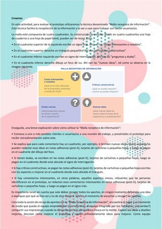 Creamos
En esta actividad, para evaluar el prototipo utilizaremos la técnica denominada “Malla receptora de información”.
Esta técnica facilita la recopilación de la información y la vas a usar para trabajar con las/os usuarias/os.
La malla está compuesta de cuatro cuadrantes. Su construcción es sencilla: dividir en cuatro cuadrantes una hoja
de cuaderno o una hoja de papel bond, pueden ser de reúso. Listo.
• En el cuadrante superior de la izquierda escribe un signo más. Ahí van las “cosas interesantes o notables”.
• En el cuadrante superior derecho un triángulo pequeñito. Ahí van las “críticas constructivas”.
• En el cuadrante inferior izquierdo escribe un signo de interrogación. Ahí van las “preguntas y dudas”.
• En el cuadrante inferior derecho dibuja un foco de luz. Ahí van las “nuevas ideas”, tal como se observa en la
imagen siguiente.
Enseguida, una breve explicación sobre cómo utilizar la “Malla receptora de información”:
• Convoca a uno o más posibles clientes o usuarias/os a una reunión de trabajo, y preséntales el prototipo para
recibir retroalimentación sobre este.
• Se explica que para cada comentario hay un cuadrante, por ejemplo, si brindan nuevas ideas, las/os usuarias/os
pueden redactar esas ideas en notas adhesivas (post-it), tarjetas de cartulinas o pequeñas hojas, y luego se pegan
en el cuadrante del dibujo del foco.
• Si tienen dudas, se escriben en las notas adhesivas (post-it), tarjetas de cartulinas o pequeñas hojas, luego se
pegan en el cuadrante donde está ubicado el signo de interrogación.
• Si hay críticas constructivas, se pegan las notas adhesivas (post-it), tarjetas de cartulinas o pequeñas hojas escritas
con los aspectos a mejorar en el cuadrante donde está ubicado el triángulo.
• Si hay comentarios interesantes, en otras palabras, aquellos aspectos únicos, relevantes que las personas
identificaron en el prototipo, se redactan esos comentarios interesantes en notas adhesivas (post-it), tarjetas de
cartulinas o pequeñas hojas, y luego se pegan en el signo más.
Es importante tener en cuenta que solo debes recoger todos los aportes, en ningún momento defiendas una idea
o expliques por qué se hizo así y no de otra manera. Solo es el momento de escuchar y recoger los aportes.
Concluida la sesión de recojo de aportes con la “Malla receptora de información”, encuentra un lugar y un momento
de modo que pueda el equipo emprendedor (nos referimos al equipo integrado por tus familiares, ¿recuerdas?)
compartir sus impresiones cuando la conversación aún permanezca fresca en la mente. Capten sus ideas y diseñen
mejoras, discutan cómo mejorar el prototipo y capten inmediatamente ideas para mejorar. Como equipo
 