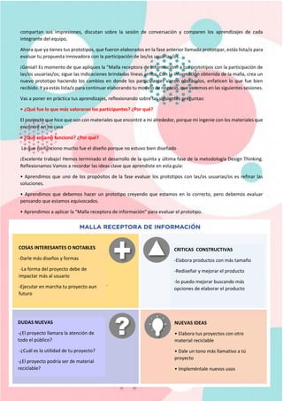 compartan sus impresiones, discutan sobre la sesión de conversación y comparen los aprendizajes de cada
integrante del equipo.
Ahora que ya tienes tus prototipos, que fueron elaborados en la fase anterior llamada prototipar, estás lista/o para
evaluar tu propuesta innovadora con la participación de las/os usuarias/os.
¡Genial! Es momento de que apliques la “Malla receptora de información” a tus prototipos con la participación de
las/os usuarias/os; sigue las indicaciones brindadas líneas arriba. Con la información obtenida de la malla, crea un
nuevo prototipo haciendo los cambios en donde los participantes vieron obstáculos, enfaticen lo que fue bien
recibido. Y ya estás lista/o para continuar elaborando tu modelo de negocio, que veremos en las siguientes sesiones.
Vas a poner en práctica tus aprendizajes, reflexionando sobre las siguientes preguntas:
• ¿Qué fue lo que más valoraron los participantes? ¿Por qué?
El proyecto que hice que son con materiales que encontré a mi alrededor, porque mi ingenie con los materiales que
encontré en mi casa
• ¿Qué cosa no funcionó? ¿Por qué?
Lo que no funciono mucho fue el diseño porque no estuvo bien diseñado
¡Excelente trabajo! Hemos terminado el desarrollo de la quinta y última fase de la metodología Design Thinking.
Reflexionamos Vamos a recordar las ideas clave que aprendiste en esta guía:
• Aprendimos que uno de los propósitos de la fase evaluar los prototipos con las/os usuarias/os es refinar las
soluciones.
• Aprendimos que debemos hacer un prototipo creyendo que estamos en lo correcto, pero debemos evaluar
pensando que estamos equivocados.
• Aprendimos a aplicar la “Malla receptora de información” para evaluar el prototipo.
COSAS INTERESANTES O NOTABLES
-Darle más diseños y formas
-La forma del proyecto debe de
impactar más al usuario
-Ejecutar en marcha tu proyecto aun
futuro
CRITICAS CONSTRUCTIVAS
-Elabora productos con más tamaño
-Rediseñar y mejorar el producto
-lo puedo mejorar buscando más
opciones de elaborar el producto
DUDAS NUEVAS
-¿El proyecto llamara la atención de
todo el público?
-¿Cuál es la utilidad de tu proyecto?
-¿El proyecto podría ser de material
reciclable?
NUEVAS IDEAS
• Elabora tus proyectos con otro
material reciclable
• Dale un tono más llamativo a tú
proyecto
• Impleméntale nuevos usos
 