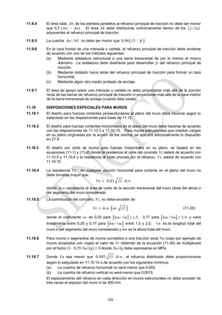 103
11.9.4 El área total, Ah, de los estribos paralelos al refuerzo principal de tracción no debe ser menor
que 0,5 (Asc – An). El área Ah debe distribuirse uniformemente dentro de los  
2/3 d
adyacentes al refuerzo principal de tracción.
11.9.5 La cuantía /
Asc bd no debe ser menor que  
0,04 /
f c fy
 .
11.9.6 En la cara frontal de una ménsula o cartela, el refuerzo principal de tracción debe anclarse
de acuerdo con uno de los métodos siguientes:
(a) Mediante soldadura estructural a una barra transversal de por lo menos el mismo
diámetro. La soldadura debe diseñarse para desarrollar fy del refuerzo principal de
tracción.
(b) Mediante doblado hacia atrás del refuerzo principal de tracción para formar un lazo
horizontal.
(c) Mediante algún otro medio probado de anclaje.
11.9.7 El área de apoyo sobre una ménsula o cartela no debe proyectarse más allá de la porción
recta de las barras de refuerzo principal de tracción ni proyectarse más allá de la cara interior
de la barra transversal de anclaje (cuando ésta exista).
11.10 DISPOSICIONES ESPECIALES PARA MUROS
11.10.1 El diseño para fuerzas cortantes perpendiculares al plano del muro debe hacerse según lo
estipulado en las disposiciones para losas de 11.12.
11.10.2 El diseño para fuerzas cortantes horizontales en el plano del muro debe hacerse de acuerdo
con las disposiciones de 11.10.3 a 11.10.10. Para muros estructurales que resistan cargas
en su plano originadas por la acción de los sismos, se aplicará adicionalmente lo dispuesto
en 21.9.
11.10.3 El diseño por corte de muros para fuerzas horizontales en su plano, se basará en las
ecuaciones (11-1) y (11-2) donde la resistencia al corte del concreto Vc estará de acuerdo con
11.10.5 y 11.10.6 y la resistencia al corte provista por el refuerzo, Vs, estará de acuerdo con
11.10.10.
11.10.4 La resistencia Vn, en cualquier sección horizontal para cortante en el plano del muro no
debe tomarse mayor que:
0,83
Vn f c Acw


donde Acw representa el área de corte de la sección transversal del muro (área del alma) o
del segmento del muro considerado.
11.10.5 La contribución del concreto, Vc, no debe exceder de:
 
c
Vc Acw f c

  (11-30)
donde el coeficiente c es 0,25 para  
/ 1,5
hm m 
 ; 0,17 para  
/ 2,0
hm m 
 y varia
linealmente entre 0,25 y 0,17 para  
/
hm m
 entre 1,5 y 2,0. m
 es la longitud total del
muro o del segmento del muro considerado y hm es la altura total del muro.
11.10.6 Para muros o segmentos de muros sometidos a una tracción axial Nu (caso por ejemplo de
muros acoplados con vigas) el valor de Vc obtenido de la ecuación (11-30) se multiplicará
por el factor (1– 0,29 Nu/Ag)  0 donde Nu/Ag debe expresarse en MPa.
11.10.7 Donde Vu sea menor que 0,085 f c Acw
 , el refuerzo distribuido debe proporcionarse
según lo estipulado en 11.10.10 o de acuerdo con los siguientes mínimos:
(a) La cuantía de refuerzo horizontal no será menor que 0,002.
(b) La cuantía de refuerzo vertical no será menor que 0,0015.
El espaciamiento del refuerzo en cada dirección en muros estructurales no debe exceder de
tres veces el espesor del muro ni de 400 mm
 