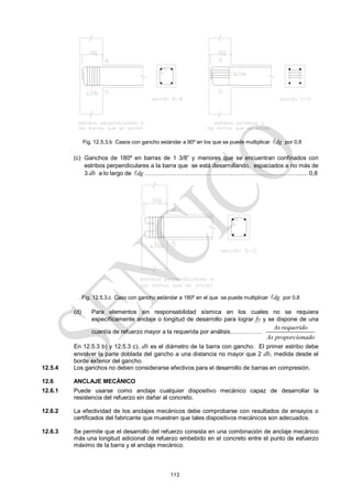 113
Fig. 12.5.3.b Casos con gancho estándar a 90º en los que se puede multiplicar dg
 por 0,8
(c) Ganchos de 180º en barras de 1 3/8‖ y menores que se encuentran confinados con
estribos perpendiculares a la barra que se está desarrollando, espaciados a no más de
3 db a lo largo de dg
 ……….………………….…………………….…………………...... 0,8
Fig. 12.5.3.c Caso con gancho estándar a 180º en el que se puede multiplicar dg
 por 0,8
(d) Para elementos sin responsabilidad sísmica en los cuales no se requiera
específicamente anclaje o longitud de desarrollo para lograr fy y se dispone de una
cuantía de refuerzo mayor a la requerida por análisis…………….
As requerido
As proporcionado
En 12.5.3 b) y 12.5.3 c), db es el diámetro de la barra con gancho. El primer estribo debe
envolver la parte doblada del gancho a una distancia no mayor que 2 db, medida desde el
borde exterior del gancho.
12.5.4 Los ganchos no deben considerarse efectivos para el desarrollo de barras en compresión.
12.6 ANCLAJE MECÁNICO
12.6.1 Puede usarse como anclaje cualquier dispositivo mecánico capaz de desarrollar la
resistencia del refuerzo sin dañar al concreto.
12.6.2 La efectividad de los anclajes mecánicos debe comprobarse con resultados de ensayos o
certificados del fabricante que muestren que tales dispositivos mecánicos son adecuados.
12.6.3 Se permite que el desarrollo del refuerzo consista en una combinación de anclaje mecánico
más una longitud adicional de refuerzo embebido en el concreto entre el punto de esfuerzo
máximo de la barra y el anclaje mecánico.
 