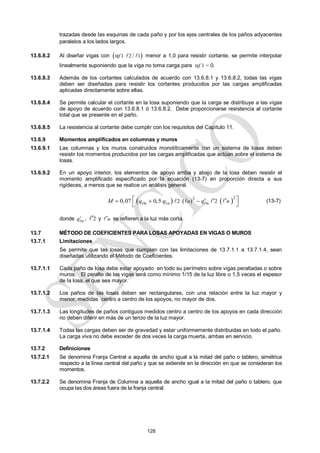 128
trazadas desde las esquinas de cada paño y por los ejes centrales de los paños adyacentes
paralelos a los lados largos.
13.6.8.2 Al diseñar vigas con  
1 2 1
α /
f   menor a 1,0 para resistir cortante, se permite interpolar
linealmente suponiendo que la viga no toma carga para f 1 = 0.
13.6.8.3 Además de los cortantes calculados de acuerdo con 13.6.8.1 y 13.6.8.2, todas las vigas
deben ser diseñadas para resistir los cortantes producidos por las cargas amplificadas
aplicadas directamente sobre ellas.
13.6.8.4 Se permite calcular el cortante en la losa suponiendo que la carga se distribuye a las vigas
de apoyo de acuerdo con 13.6.8.1 ó 13.6.8.2. Debe proporcionarse resistencia al cortante
total que se presente en el paño.
13.6.8.5 La resistencia al cortante debe cumplir con los requisitos del Capítulo 11.
13.6.9 Momentos amplificados en columnas y muros
13.6.9.1 Las columnas y los muros construidos monolíticamente con un sistema de losas deben
resistir los momentos producidos por las cargas amplificadas que actúan sobre el sistema de
losas.
13.6.9.2 En un apoyo interior, los elementos de apoyo arriba y abajo de la losa deben resistir el
momento amplificado especificado por la ecuación (13-7) en proporción directa a sus
rigideces, a menos que se realice un análisis general.
   
2 2
2 2
0,07 0,5 ( )
Du Lu Du
n n
M q q q
  
 
 
 
    (13-7)
donde Du
q , 2

 y n

 se refieren a la luz más corta.
13.7 MÉTODO DE COEFICIENTES PARA LOSAS APOYADAS EN VIGAS O MUROS
13.7.1 Limitaciones
Se permite que las losas que cumplan con las limitaciones de 13.7.1.1 a 13.7.1.4, sean
diseñadas utilizando el Método de Coeficientes.
13.7.1.1 Cada paño de losa debe estar apoyado en todo su perímetro sobre vigas peraltadas o sobre
muros. El peralte de las vigas será como mínimo 1/15 de la luz libre o 1,5 veces el espesor
de la losa, el que sea mayor.
13.7.1.2 Los paños de las losas deben ser rectangulares, con una relación entre la luz mayor y
menor, medidas centro a centro de los apoyos, no mayor de dos.
13.7.1.3 Las longitudes de paños contiguos medidos centro a centro de los apoyos en cada dirección
no deben diferir en más de un tercio de la luz mayor.
13.7.1.4 Todas las cargas deben ser de gravedad y estar uniformemente distribuidas en todo el paño.
La carga viva no debe exceder de dos veces la carga muerta, ambas en servicio.
13.7.2 Definiciones
13.7.2.1 Se denomina Franja Central a aquella de ancho igual a la mitad del paño o tablero, simétrica
respecto a la línea central del paño y que se extiende en la dirección en que se consideran los
momentos.
13.7.2.2 Se denomina Franja de Columna a aquella de ancho igual a la mitad del paño o tablero, que
ocupa las dos áreas fuera de la franja central.
 