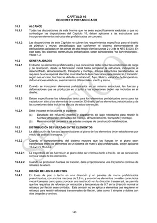 140
CAPÍTULO 16
CONCRETO PREFABRICADO
16.1 ALCANCE
16.1.1 Todas las disposiciones de esta Norma que no sean específicamente excluidas y que no
contradigan las disposiciones del Capítulo 16, deben aplicarse a las estructuras que
incorporan elementos estructurales prefabricados de concreto.
16.1.2 Las disposiciones de este Capítulo no cubren los requerimientos específicos para el diseño
de pórticos y muros prefabricados que conformen el sistema sismorresistente de
edificaciones ubicadas en las zonas de alto riesgo sísmico (zonas 2 y 3 de la NTE E.030). En
este caso, los sistemas constructivos prefabricados serán considerados ―no convencionales‖.
Véase 1.3.
16.2 GENERALIDADES
16.2.1 El diseño de elementos prefabricados y sus conexiones debe incluir las condiciones de carga
y de restricción, desde la fabricación inicial hasta completar la estructura, incluyendo el
desencofrado, almacenamiento, transporte y montaje. En las estructuras prefabricadas, se
requiere de una especial atención en el diseño de las conexiones para minimizar o transmitir,
según sea el caso, las fuerzas debidas a retracción, flujo plástico, variación de temperatura,
deformaciones elásticas, asentamientos diferenciales, viento y sismo.
16.2.2 Cuando se incorporen elementos prefabricados en un sistema estructural, las fuerzas y
deformaciones que se produzcan en y junto a las conexiones deben ser incluidas en el
diseño.
16.2.3 Deben especificarse las tolerancias tanto para los elementos prefabricados como para los
vaciados en sitio y los elementos de conexión. El diseño de los elementos prefabricados y de
las conexiones debe incluir los efectos de estas tolerancias.
16.2.4 Debe incluirse en los planos lo siguiente:
(a) Detallado del refuerzo, insertos y dispositivos de izaje necesarios para resistir la
fuerzas temporales derivadas del manejo, almacenamiento, transporte y montaje.
(b) Resistencia del concreto a las edades o etapas de construcción establecidas.
16.3 DISTRIBUCIÓN DE FUERZAS ENTRE ELEMENTOS
16.3.1 La distribución de fuerzas perpendiculares al plano de los elementos debe establecerse por
medio de análisis o ensayos.
16.3.2 Cuando el comportamiento del sistema requiera que las fuerzas en el plano sean
transferidas entre los elementos de un sistema de muro o piso prefabricado, deben aplicarse
16.3.2.1 y 16.3.2.2.
16.3.2.1 La trayectoria de las fuerzas en el plano debe ser continua tanto a través de las conexiones
como a través de los elementos.
16.3.2.2 Cuando se produzcan fuerzas de tracción, debe proporcionarse una trayectoria continua de
refuerzo de acero.
16.4 DISEÑO DE LOS ELEMENTOS
16.4.1 En losas de piso o techo en una dirección y en paneles de muros prefabricados
preesforzados, con anchos menores de 3,6 m, y cuando los elementos no estén conectados
mecánicamente como para provocar una restricción en la dirección transversal, se permite
que los requisitos de refuerzo por retracción y temperatura de 9.7 en la dirección normal al
refuerzo por flexión sean omitidos. Esta omisión no se aplica a elementos que requieren el
refuerzo para resistir esfuerzos transversales de flexión, tales como T simples o dobles con
alas delgadas y anchas.
 