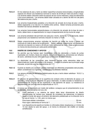 142
16.5.2.1 En los sistemas de piso y techo se deben especificar amarres transversales y longitudinales
capaces de ofrecer una resistencia nominal no menor de 25 kN por metro de ancho o largo.
Los amarres deben colocarse sobre los apoyos de los muros interiores y entre los elementos
y los muros exteriores. Los amarres deben estar ubicados en o dentro de 600 mm del plano
del sistema de piso o techo.
16.5.2.2 Los amarres longitudinales paralelos a la dirección de armado de la losa de piso o techo,
deben espaciarse a no más de 3 m medido entre centros. Deben tomarse provisiones para
transferir las fuerzas alrededor de aberturas.
16.5.2.3 Los amarres transversales perpendiculares a la dirección de armado de la losa de piso o
techo, deben tener un espaciamiento no mayor al espaciamiento de los muros de carga.
16.5.2.4 Los amarres alrededor del perímetro de cada piso o techo, dentro de 1,2 m del borde, deben
proporcionar una resistencia nominal a tracción no menor a 75 kN.
16.5.2.5 Deben proporcionarse amarres verticales de tracción en todos los muros y deben ser
continuos en toda la altura de la edificación. Deben, además, proporcionar una resistencia
nominal a la tracción no menor a 45 kN por metro horizontal de muro. Debe proporcionarse
no menos de dos amarres por cada panel prefabricado.
16.6 DISEÑO DE CONEXIONES Y APOYOS
16.6.1 Se permite que las fuerzas sean transmitidas entre los elementos a través de juntas
inyectadas con mortero, llaves de cortante, conectores mecánicos, conexiones con refuerzo
de acero, sobrelosa de piso reforzada o una combinación de estos métodos.
16.6.1.1 La efectividad de las conexiones para transmitir fuerzas entre elementos debe ser
determinada por medio del análisis o de ensayos. Cuando el cortante sea la principal carga
impuesta, se permite usar las disposiciones de 11.7.
16.6.1.2 Cuando se diseña una conexión usando materiales con diferentes propiedades estructurales,
deben considerarse sus rigideces, resistencias y ductilidades relativas.
16.6.2 Los apoyos simples de elementos prefabricados de piso o techo deben satisfacer 16.6.2.1 y
16.6.2.2.
16.6.2.1 El esfuerzo de aplastamiento en la superficie de contacto entre el elemento de apoyo y el
apoyado y entre cualquier elemento de apoyo intermedio, no debe exceder la resistencia al
aplastamiento de ninguna de las superficies ni del elemento de apoyo. La resistencia al
aplastamiento del concreto será la especificada en 10.17.
16.6.2.2 A menos que se demuestre por medio del análisis o ensayos que el comportamiento no se
ve afectado, debe cumplirse con (a) y (b):
(a) Cada elemento y su sistema de apoyo debe tener dimensiones de diseño
seleccionadas de manera que, después de considerar las tolerancias, la distancia
desde el borde del apoyo al extremo del elemento prefabricado en la dirección de la
luz sea al menos /180
n
 , pero no menos que:
Para losas sólidas o alveolares…………………………………........................ 50 mm
Para vigas o elementos en forma de T.…………………………..…................. 75 mm
(b) Los dispositivos de soporte en bordes no reforzados deben desplazarse un mínimo de
13 mm desde la cara del apoyo, o al menos la dimensión del chaflán en bordes
achaflanados.
 