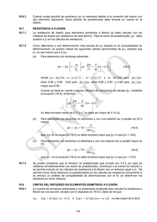 149
18.6.3 Cuando exista pérdida de presfuerzo en un elemento debido a la conexión del mismo con
otro elemento adyacente, dicha pérdida de preesforzado debe tenerse en cuenta en el
diseño.
18.7 RESISTENCIA A FLEXIÓN
18.7.1 La resistencia de diseño para elementos sometidos a flexión se debe calcular con los
métodos de diseño por resistencia de esta Norma. Para el acero de preesforzado, fps debe
sustituir a fy en los cálculos de resistencia.
18.7.2 Como alternativa a una determinación más precisa de fps basada en la compatibilidad de
deformaciones, se pueden utilizar los siguientes valores aproximados de fps, siempre que
fse no sea menor que 0,5 fpu
(a) Para elementos con tendones adheridos.
 
γ
1 ρ ω ω'
β1
p
p
fpu d
fps fpu
f c dp
   

 
 
 
 
 
 
 
(18-3)
donde p Aps bd
  ; fy f c

   ; ' ρ' fy f c

  y γp es 0,55 para fpy fpu
entre 0,80 y 0,85; 0,40 para fpy fpu entre 0,85 y 0,90 y 0,28 para fpy fpu
mayor que 0,90.
Cuando se tiene en cuenta cualquier refuerzo de compresión al calcular fps mediante
la ecuación (18-3), el término:
 
ρ '
p
fpu d
f c dp
 
  
 

 
no debe tomarse menor de 0,17 y d’ no debe ser mayor de 0,15 dp.
(b) Para elementos con tendones no adheridos y con una relación luz a peralte de 35 ó
menos:
70
100 ρp
f c
fps fse

   (18-4)
pero fps en la ecuación (18-4) no debe tomarse mayor que fpy ni que (fse + 420).
(c) Para elementos con tendones no adheridos y con una relación luz a peralte mayor de
35:
70
300 ρ
f c
fps fse
p

   (18-5)
pero fps en la ecuación (18-5) no debe tomarse mayor que fpy ni que (fse + 210).
18.7.3 Se puede considerar que el refuerzo no preesforzado que cumple con 3.5.3, en caso de
utilizarse simultáneamente con acero de preesforzado, contribuye a la fuerza de tracción y
se permite incluirlo en los cálculos de resistencia a la flexión con un esfuerzo igual a fy. Se
permite incluir otros refuerzos no preesforzados en los cálculos de resistencia únicamente si
se efectúa un análisis de compatibilidad de deformaciones con el fin de determinar los
esfuerzos en dicho refuerzo.
18.8 LÍMITES DEL REFUERZO EN ELEMENTOS SOMETIDOS A FLEXIÓN
18.8.1 La cuantía de armadura pretensada y no pretensada empleada para calcular la resistencia a
flexión de una sección, excepto por lo dispuesto en 18.8.2, debe ser tal que:
p , [p + (d /dp) (  - ’)] ó [pw + (d /dp) (w - ’w)] no sea mayor de 0,36 1.
 