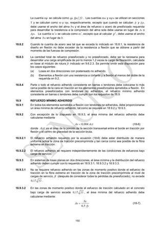 150
La cuantía p se calcula como ρp fps f c
 . Las cuantías w y pw se utilizan en secciones
T y se calculan como  y p, respectivamente, excepto que cuando se calculan ρ y ρp,
debe usarse el ancho del alma bw y el área de refuerzo o acero de presforzado requerida
para desarrollar la resistencia a la compresión del alma sola debe usarse en lugar de As o
Aps. La cuantía ’w se calcula como ’, excepto que al calcular ρ' , debe usarse el ancho
del alma bw en lugar de b.
18.8.2 Cuando la cuantía de acero sea tal que se exceda lo indicado en 18.8.1, la resistencia de
diseño en flexión no debe exceder de la resistencia a flexión que se obtiene a partir del
momento de las fuerzas de compresión.
18.8.3 La cantidad total de refuerzo preesforzado y no preesforzado, debe ser la necesaria para
desarrollar una carga amplificada de por lo menos 1,2 veces la carga de fisuración, calculada
en base al módulo de rotura fr indicado en 9.6.2.3. Se permite omitir esta disposición para
los casos siguientes:
(a) Losas en dos direcciones con postensado no adherido.
(b) Elementos a flexión con una resistencia a cortante y a flexión al menos del doble de la
requerida en 9.2.
18.8.4 Parte o todo el refuerzo adherido consistente en barras o tendones debe colocarse lo más
cerca posible de la cara en tracción en los elementos preesforzados sometidos a flexión. En
elementos preesforzados con tendones no adheridos, el refuerzo mínimo adherido
consistente en barras o tendones debe cumplir con los requisitos de 18.9.
18.9 REFUERZO MÍNIMO ADHERIDO
18.9.1 En todos los elementos sometidos a flexión con tendones no adheridos, debe proporcionarse
un área mínima de refuerzo adherido, tal como se requiere en 18.9.2 y 18.9.3.
18.9.2 Con excepción de lo dispuesto en 18.9.3, el área mínima del refuerzo adherido debe
calcularse mediante
0,004
As Act
 (18-6)
donde Act es el área de la porción de la sección transversal entre el borde en tracción por
flexión y el centro de gravedad de la sección bruta.
18.9.2.1 El refuerzo adherido requerido por la ecuación (18-6) debe estar distribuido de manera
uniforme sobre la zona de tracción precomprimida y tan cerca como sea posible de la fibra
extrema en tracción.
18.9.2.2 El refuerzo adherido se requiere independientemente de las condiciones de esfuerzos bajo
carga de servicio.
18.9.3 En sistemas de losas planas en dos direcciones, el área mínima y la distribución del refuerzo
adherido deben cumplir con lo requerido en 18.9.3.1, 18.9.3.2 y 18.9.3.3.
18.9.3.1 No se requiere refuerzo adherido en las zonas de momento positivo donde el esfuerzo de
tracción en la fibra extrema en tracción de la zona de tracción precomprimida al nivel de
cargas de servicio, ft (después de considerar todas la pérdidas de preesforzado), no excede
0,17 f c
 .
18.9.3.2 En las zonas de momento positivo donde el esfuerzo de tracción calculado en el concreto
bajo carga de servicio excede 0,17 f c
 , el área mínima del refuerzo adherido debe
calcularse mediante:
0,5
Nc
As
fy
 (18-7)
 