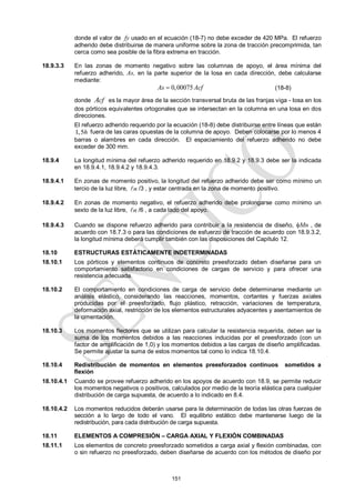 151
donde el valor de fy usado en el ecuación (18-7) no debe exceder de 420 MPa. El refuerzo
adherido debe distribuirse de manera uniforme sobre la zona de tracción precomprimida, tan
cerca como sea posible de la fibra extrema en tracción.
18.9.3.3 En las zonas de momento negativo sobre las columnas de apoyo, el área mínima del
refuerzo adherido, As, en la parte superior de la losa en cada dirección, debe calcularse
mediante:
0,00075
As Acf
 (18-8)
donde cf
A es la mayor área de la sección transversal bruta de las franjas viga - losa en los
dos pórticos equivalentes ortogonales que se intersectan en la columna en una losa en dos
direcciones.
El refuerzo adherido requerido por la ecuación (18-8) debe distribuirse entre líneas que están
1,5h fuera de las caras opuestas de la columna de apoyo. Deben colocarse por lo menos 4
barras o alambres en cada dirección. El espaciamiento del refuerzo adherido no debe
exceder de 300 mm.
18.9.4 La longitud mínima del refuerzo adherido requerido en 18.9.2 y 18.9.3 debe ser la indicada
en 18.9.4.1, 18.9.4.2 y 18.9.4.3.
18.9.4.1 En zonas de momento positivo, la longitud del refuerzo adherido debe ser como mínimo un
tercio de la luz libre, n
 /3 , y estar centrada en la zona de momento positivo.
18.9.4.2 En zonas de momento negativo, el refuerzo adherido debe prolongarse como mínimo un
sexto de la luz libre, n
 /6 , a cada lado del apoyo.
18.9.4.3 Cuando se dispone refuerzo adherido para contribuir a la resistencia de diseño, Mn , de
acuerdo con 18.7.3 o para las condiciones de esfuerzo de tracción de acuerdo con 18.9.3.2,
la longitud mínima deberá cumplir también con las disposiciones del Capítulo 12.
18.10 ESTRUCTURAS ESTÁTICAMENTE INDETERMINADAS
18.10.1 Los pórticos y elementos continuos de concreto preesforzado deben diseñarse para un
comportamiento satisfactorio en condiciones de cargas de servicio y para ofrecer una
resistencia adecuada.
18.10.2 El comportamiento en condiciones de carga de servicio debe determinarse mediante un
análisis elástico, considerando las reacciones, momentos, cortantes y fuerzas axiales
producidas por el preesforzado, flujo plástico, retracción, variaciones de temperatura,
deformación axial, restricción de los elementos estructurales adyacentes y asentamientos de
la cimentación.
18.10.3 Los momentos flectores que se utilizan para calcular la resistencia requerida, deben ser la
suma de los momentos debidos a las reacciones inducidas por el preesforzado (con un
factor de amplificación de 1,0) y los momentos debidos a las cargas de diseño amplificadas.
Se permite ajustar la suma de estos momentos tal como lo indica 18.10.4.
18.10.4 Redistribución de momentos en elementos preesforzados continuos sometidos a
flexión
18.10.4.1 Cuando se provee refuerzo adherido en los apoyos de acuerdo con 18.9, se permite reducir
los momentos negativos o positivos, calculados por medio de la teoría elástica para cualquier
distribución de carga supuesta, de acuerdo a lo indicado en 8.4.
18.10.4.2 Los momentos reducidos deberán usarse para la determinación de todas las otras fuerzas de
sección a lo largo de todo el vano. El equilibrio estático debe mantenerse luego de la
redistribución, para cada distribución de carga supuesta.
18.11 ELEMENTOS A COMPRESIÓN – CARGA AXIAL Y FLEXIÓN COMBINADAS
18.11.1 Los elementos de concreto preesforzado sometidos a carga axial y flexión combinadas, con
o sin refuerzo no preesforzado, deben diseñarse de acuerdo con los métodos de diseño por
 