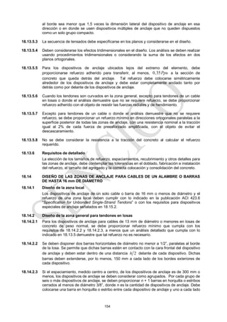 154
al borde sea menor que 1,5 veces la dimensión lateral del dispositivo de anclaje en esa
dirección o en donde se usen dispositivos múltiples de anclaje que no queden dispuestos
como un solo grupo compacto.
18.13.5.3 La secuencia de tensados debe especificarse en los planos y considerarse en el diseño.
18.13.5.4 Deben considerarse los efectos tridimensionales en el diseño. Los análisis se deben realizar
usando procedimientos tridimensionales o considerando la suma de los efectos en dos
planos ortogonales.
18.13.5.5 Para los dispositivos de anclaje ubicados lejos del extremo del elemento, debe
proporcionarse refuerzo adherido para transferir, al menos, 0,35Ppu a la sección de
concreto que queda detrás del anclaje. Tal refuerzo debe colocarse simétricamente
alrededor de los dispositivos de anclaje y debe estar completamente anclado tanto por
detrás como por delante de los dispositivos de anclaje.
18.13.5.6 Cuando los tendones son curvados en la zona general, excepto para tendones de un cable
en losas o donde el análisis demuestre que no se requiere refuerzo, se debe proporcionar
refuerzo adherido con el objeto de resistir las fuerzas radiales y de hendimiento.
18.13.5.7 Excepto para tendones de un cable o donde el análisis demuestre que no se requiere
refuerzo, se debe proporcionar un refuerzo mínimo en direcciones ortogonales paralelas a la
superficie posterior de todas las zonas de anclaje, con una resistencia nominal a la tracción
igual al 2% de cada fuerza de preesforzado amplificada, con el objeto de evitar el
descascaramiento.
18.13.5.8 No se debe considerar la resistencia a la tracción del concreto al calcular el refuerzo
requerido.
18.13.6 Requisitos de detallado
La elección de los tamaños de refuerzo, espaciamientos, recubrimiento y otros detalles para
las zonas de anclaje, debe contemplar las tolerancias en el doblado, fabricación e instalación
del refuerzo, el tamaño del agregado y la correcta colocación y consolidación del concreto.
18.14 DISEÑO DE LAS ZONAS DE ANCLAJE PARA CABLES DE UN ALAMBRE O BARRAS
DE HASTA 16 mm DE DIÁMETRO
18.14.1 Diseño de la zona local
Los dispositivos de anclaje de un solo cable o barra de 16 mm o menos de diámetro y el
refuerzo de una zona local deben cumplir con lo indicado en la publicación ACI 423.6
―Specification for Unbonded Single-Strand Tendons‖ o con los requisitos para dispositivos
especiales de anclaje señalados en 18.15.2.
18.14.2 Diseño de la zona general para tendones en losas
18.14.2.1 Para los dispositivos de anclaje para cables de 13 mm de diámetro o menores en losas de
concreto de peso normal, se debe proporcionar refuerzo mínimo que cumpla con los
requisitos de 18.14.2.2 y 18.14.2.3, a menos que un análisis detallado que cumpla con lo
indicado en 18.13.5 demuestre que tal refuerzo no es necesario.
18.14.2.2 Se deben disponer dos barras horizontales de diámetro no menor a 1/2‖, paralelas al borde
de la losa. Se permite que dichas barras estén en contacto con la cara frontal del dispositivo
de anclaje y deben estar dentro de una distancia 2
h delante de cada dispositivo. Dichas
barras deben extenderse, por lo menos, 150 mm a cada lado de los bordes exteriores de
cada dispositivo.
18.14.2.3 Si el espaciamiento, medido centro a centro, de los dispositivos de anclaje es de 300 mm o
menos, los dispositivos de anclaje se deben considerar como agrupados. Por cada grupo de
seis o más dispositivos de anclaje, se deben proporcionar n + 1 barras en horquilla o estribos
cerrados al menos de diámetro 3/8‖, donde n es la cantidad de dispositivos de anclaje. Debe
colocarse una barra en horquilla o estribo entre cada dispositivo de anclaje y uno a cada lado
 