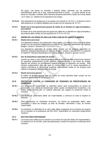 155
del grupo. Las barras en horquilla o estribos deben colocarse con los extremos
extendiéndose dentro de la losa, perpendicularmente al borde. La parte central de las
barras en horquilla o estribos debe colocarse perpendicularmente al plano de la losa desde
3 8
h hasta 2
h delante de los dispositivos de anclaje.
18.14.2.4 Para dispositivos de anclaje que no se ajusten a lo indicado en 18.14.2.1, el refuerzo mínimo
debe basarse en un análisis detallado que cumpla con los requisitos de 18.13.5.
18.14.3 Diseño de la zona general para grupos de cables de un alambre en vigas principales y
secundarias
El diseño de la zona general para los grupos de cables de un alambre en vigas principales y
secundarias debe cumplir con los requisitos de 18.13.3 a 18.13.5.
18.15 DISEÑO DE LAS ZONAS DE ANCLAJE PARA CABLES DE VARIOS ALAMBRES
18.15.1 Diseño de la zona local
Los dispositivos básicos de anclaje para varios cables y el refuerzo de la zona local deben
cumplir con los requisitos establecidos por AASHTO en ―Standard Specification for Highway
Bridges‖, división I, artículos 9.21.7.2.2 a 9.21.7.2.4.
Los dispositivos especiales de anclaje deben cumplir con los ensayos requeridos en
AASHTO ―Standard Specification for Highway Bridges‖, división I, artículo 9.21.7.3 y descrito
en AASHTO ―Standard Specification for Highway Bridges‖, división II, artículo 10.3.2.3.
18.15.2 Uso de dispositivos especiales de anclaje
Cuando se vayan a usar dispositivos especiales de anclaje, se debe proporcionar refuerzo
de superficie suplementario en las regiones correspondientes a las zonas de anclaje,
además del refuerzo de confinamiento especificada para el dispositivo de anclaje. Este
refuerzo suplementario debe ser igual en configuración y por lo menos equivalente en
cuantía volumétrica al refuerzo de superficie suplementario usado en los ensayos para
calificar la aceptación del dispositivo de anclaje.
18.15.3 Diseño de la zona general
El diseño de la zona general para los cables de varios alambres debe cumplir con los
requisitos establecidos en 18.13.3 a 18.13.5.
18.16 PROTECCIÓN CONTRA LA CORROSIÓN DE TENDONES DE PREESFORZADO NO
ADHERIDOS
18.16.1 Los tendones de preesforzado no adheridos deben estar encapsulados en ductos de
postensado. Los cables de preesforzado deben quedar completamente recubiertos y los
ductos deben llenarse con un material adecuado que asegure la protección contra la
corrosión.
18.16.2 Los ductos de postensado deben ser impermeables y continuos en toda la longitud no
adherida.
18.16.3 Para aplicaciones en ambientes corrosivos, los ductos de postensado deben estar
conectados a todos los anclajes, ya sean de tensado, intermedios o fijos, de manera
impermeable.
18.16.4 Los tendones no adheridos de un solo cable deben protegerse de la corrosión de acuerdo
con lo indicado en la publicación del ACI 423.6 ―Specification for Unbonded Single-Strand
Tendons‖.
18.17 DUCTOS PARA POSTENSADO
18.17.1 Los ductos para cables que se inyectan con mortero de inyección deben ser impermeables y
no reactivos con el concreto, acero de preesforzado, mortero de inyección e inhibidores de la
corrosión.
 
