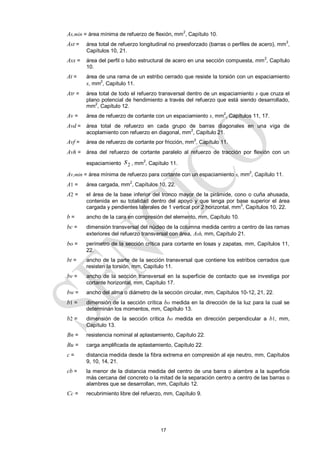 17
As,min = área mínima de refuerzo de flexión, mm2
, Capítulo 10.
Ast = área total de refuerzo longitudinal no preesforzado (barras o perfiles de acero), mm2
,
Capítulos 10, 21.
Asx = área del perfil o tubo estructural de acero en una sección compuesta, mm
2
, Capítulo
10.
At = área de una rama de un estribo cerrado que resiste la torsión con un espaciamiento
s, mm2
, Capítulo 11.
Atr = área total de todo el refuerzo transversal dentro de un espaciamiento s que cruza el
plano potencial de hendimiento a través del refuerzo que está siendo desarrollado,
mm2
, Capítulo 12.
Av = área de refuerzo de cortante con un espaciamiento s, mm2
, Capítulos 11, 17.
Avd = área total de refuerzo en cada grupo de barras diagonales en una viga de
acoplamiento con refuerzo en diagonal, mm
2
, Capítulo 21.
Avf = área de refuerzo de cortante por fricción, mm
2
, Capítulo 11.
Avh = área del refuerzo de cortante paralelo al refuerzo de tracción por flexión con un
espaciamiento 2
s , mm2
, Capítulo 11.
Av,min = área mínima de refuerzo para cortante con un espaciamiento s, mm
2
, Capítulo 11.
A1 = área cargada, mm2
, Capítulos 10, 22.
A2 = el área de la base inferior del tronco mayor de la pirámide, cono o cuña ahusada,
contenida en su totalidad dentro del apoyo y que tenga por base superior el área
cargada y pendientes laterales de 1 vertical por 2 horizontal, mm2
, Capítulos 10, 22.
b = ancho de la cara en compresión del elemento, mm, Capítulo 10.
bc = dimensión transversal del núcleo de la columna medida centro a centro de las ramas
exteriores del refuerzo transversal con área, Ash, mm, Capítulo 21.
bo = perímetro de la sección crítica para cortante en losas y zapatas, mm, Capítulos 11,
22.
bt = ancho de la parte de la sección transversal que contiene los estribos cerrados que
resisten la torsión, mm, Capítulo 11.
bv = ancho de la sección transversal en la superficie de contacto que se investiga por
cortante horizontal, mm, Capítulo 17.
bw = ancho del alma o diámetro de la sección circular, mm, Capítulos 10-12, 21, 22.
b1 = dimensión de la sección crítica bo medida en la dirección de la luz para la cual se
determinan los momentos, mm, Capítulo 13.
b2 = dimensión de la sección crítica bo medida en dirección perpendicular a b1, mm,
Capítulo 13.
Bn = resistencia nominal al aplastamiento, Capítulo 22.
Bu = carga amplificada de aplastamiento, Capítulo 22.
c = distancia medida desde la fibra extrema en compresión al eje neutro, mm, Capítulos
9, 10, 14, 21.
cb = la menor de la distancia medida del centro de una barra o alambre a la superficie
más cercana del concreto o la mitad de la separación centro a centro de las barras o
alambres que se desarrollan, mm, Capítulo 12.
Cc = recubrimiento libre del refuerzo, mm, Capítulo 9.
 