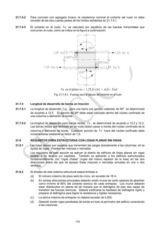 178
21.7.4.2 Para concreto con agregado liviano, la resistencia nominal al cortante del nudo no debe
exceder de las tres cuartas partes de los límites señalados en 21.7.4.1.
21.7.4.3 El cortante en el nudo, Vu, se calculará por equilibrio de las fuerzas horizontales que
concurren al nudo, como se indica en la figura a continuación.
Fig. 21.7.4.3 Fuerzas para el cálculo del cortante en el nudo
21.7.5 Longitud de desarrollo de barras en tracción
21.7.5.1 La longitud de desarrollo, dg
 , para una barra con gancho estándar de 90º se determinará
de acuerdo a 12.5. El gancho de 90º debe estar colocado dentro del núcleo confinado de
una columna o elemento de borde.
21.7.5.2 La longitud de desarrollo para barras rectas, d
 , se determinará de acuerdo a 12.2 y 12.3.
Las barras rectas que terminan en un nudo deben pasar a través del núcleo confinado de la
columna o elemento de borde. Cualquier porción de d
 fuera del núcleo confinado debe
incrementarse mediante un factor de 1,6.
21.8 REQUISITOS PARA ESTRUCTURAS CON LOSAS PLANAS SIN VIGAS
21.8.1 Las losas planas son aquellas que transmiten las cargas directamente a las columnas, sin la
ayuda de vigas. Pueden ser macizas o nervadas.
Los requisitos de esta sección se aplican al diseño de edificios de losas planas sin vigas
existan o no ábacos y/o capiteles. También se aplicarán a los edificios estructurados
fundamentalmente con ―vigas chatas‖ (vigas del mismo espesor de la losa) en las dos
direcciones sobre las que se apoyan losas macizas o nervadas armadas en uno o dos
sentidos.
21.8.2 El empleo de este sistema estructural estará limitado a:
(a) El número máximo de pisos será de cinco, sin exceder de 18 m.
(b) En ambas direcciones principales deberán existir muros de corte capaces de absorber
como mínimo el 80% del cortante sísmico de cada entrepiso. Los muros deberán
estar distribuidos en planta de tal manera que el diafragma de piso sea capaz de
transferir las fuerzas sísmicas. Deberá verificarse la hipótesis de diafragma rígido y
preparar el diafragma para lograr la resistencia y rigidez necesarias.
(c) La deriva máxima de entrepiso no deberá exceder de 0,005.
(d) Deberán existir vigas peraltadas de borde en todo el perímetro del edificio conectando
a las columnas.
Vu en el plano xx = 1,25 fy (As1 + As2) - Vcol
 