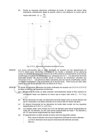 182
(b) Donde se requieran elementos confinados de borde, el refuerzo del mismo debe
extenderse verticalmente desde la sección crítica a una distancia no menor que el
mayor valor entre m
 y
4
Mu
Vu
.
Fig. 21.9.7.4 Elementos confinados de borde en muros.
21.9.7.5 Los muros estructurales que no sean diseñados de acuerdo con las disposiciones de
21.9.7.4 deben tener elementos confinados en los bordes y alrededor de las aberturas
cuando el esfuerzo de compresión máximo de la fibra extrema correspondiente a las fuerzas
amplificadas incluyendo los efectos sísmicos, sobrepase de 0,2 f’c. Los elementos de borde
especiales pueden ser descontinuados donde el esfuerzo de compresión calculado sea
menor que 0,15 f’c. Los esfuerzos deben calcularse para las fuerzas amplificadas usando
un modelo lineal elástico y las propiedades de la sección bruta. Para muros con alas, debe
usarse un ancho de ala efectivo como se define en 21.9.6.3.
21.9.7.6 En donde se requieran elementos de borde confinados de acuerdo con 21.9.7.4 ó 21.9.7.5
se debe cumplir con las siguientes condiciones:
(a) El elemento de borde se debe extender horizontalmente desde la fibra extrema en
compresión hasta una distancia no menor que el mayor valor entre  
0,1
c m
  y
/ 2
c ,
(b) En las secciones con alas, los elementos de borde deben incluir el ancho efectivo del
ala en compresión y se deben extender por lo menos 300 mm dentro del alma.
(c) El refuerzo transversal de los elementos de borde debe cumplir con los requisitos
especificados en 21.6.4.1.c, y 21.6.4.3.
(d) Los estribos serán como mínimo de 8 mm de diámetro para barras longitudinales de
hasta 5/8‖ de diámetro, de 3/8‖ para barras longitudinales de hasta 1‖ de diámetro y
de 1/2" para barras longitudinales de mayor diámetro.
(e) El espaciamiento no debe exceder al menor entre los siguientes valores:
- Diez veces el diámetro de la barra longitudinal confinada de menor diámetro.
- La menor dimensión de la sección transversal del elemento de borde.
- 250 mm.
u
 