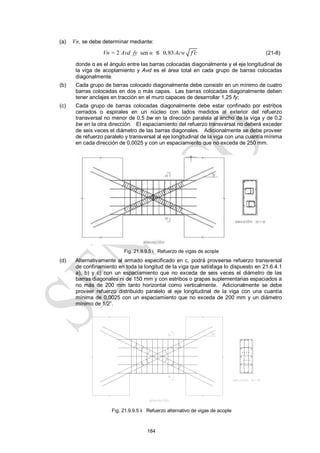 184
(a) Vn, se debe determinar mediante:
Vn = 2 Avd fy sen α ≤ 0,83Acw f c
 (21-8)
donde α es el ángulo entre las barras colocadas diagonalmente y el eje longitudinal de
la viga de acoplamiento y Avd es el área total en cada grupo de barras colocadas
diagonalmente.
(b) Cada grupo de barras colocado diagonalmente debe consistir en un mínimo de cuatro
barras colocadas en dos o más capas. Las barras colocadas diagonalmente deben
tener anclajes en tracción en el muro capaces de desarrollar 1,25 fy;
(c) Cada grupo de barras colocadas diagonalmente debe estar confinado por estribos
cerrados o espirales en un núcleo con lados medidos al exterior del refuerzo
transversal no menor de 0,5 bw en la dirección paralela al ancho de la viga y de 0,2
bw en la otra dirección. El espaciamiento del refuerzo transversal no deberá exceder
de seis veces el diámetro de las barras diagonales. Adicionalmente se debe proveer
de refuerzo paralelo y transversal al eje longitudinal de la viga con una cuantía mínima
en cada dirección de 0,0025 y con un espaciamiento que no exceda de 250 mm.
Fig. 21.9.9.5 i Refuerzo de vigas de acople
(d) Alternativamente al armado especificado en c, podrá proveerse refuerzo transversal
de confinamiento en toda la longitud de la viga que satisfaga lo dispuesto en 21.6.4.1
a), b) y c) con un espaciamiento que no exceda de seis veces el diámetro de las
barras diagonales ni de 150 mm y con estribos o grapas suplementarias espaciados a
no más de 200 mm tanto horizontal como verticalmente. Adicionalmente se debe
proveer refuerzo distribuido paralelo al eje longitudinal de la viga con una cuantía
mínima de 0,0025 con un espaciamiento que no exceda de 200 mm y un diámetro
mínimo de 1/2‖.
Fig. 21.9.9.5 ii Refuerzo alternativo de vigas de acople
 