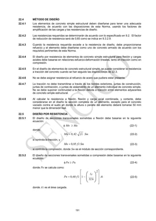 191
22.4 MÉTODO DE DISEÑO
22.4.1 Los elementos de concreto simple estructural deben diseñarse para tener una adecuada
resistencia, de acuerdo con las disposiciones de esta Norma, usando los factores de
amplificación de las cargas y las resistencias de diseño.
22.4.2 Las resistencias requeridas se determinarán de acuerdo con lo especificado en 9.2. El factor
de reducción de resistencia será de 0,65 como se indica en 9.3.2.9.
22.4.3 Cuando la resistencia requerida excede a la resistencia de diseño, debe proporcionarse
refuerzo y el elemento debe diseñarse como uno de concreto armado de acuerdo con los
requisitos pertinentes de esta Norma.
22.4.4 El diseño por resistencia de elementos de concreto simple estructural para flexión y cargas
axiales debe basarse en relaciones esfuerzo-deformación lineales, tanto en tracción como en
compresión.
22.4.5 En el diseño de elementos de concreto estructural simple, se puede considerar la resistencia
a tracción del concreto cuando se han seguido las disposiciones de 22.3.
22.4.6 No se debe asignar resistencia al refuerzo de acero que pudiera estar presente.
22.4.7 La tracción no debe transmitirse a través de los bordes exteriores, juntas de construcción,
juntas de contracción, o juntas de aislamiento de un elemento individual de concreto simple.
No se debe suponer continuidad a la flexión debida a tracción entre elementos adyacentes
de concreto simple estructural.
22.4.8 Al calcular la resistencia a flexión, flexión y carga axial combinada, y cortante, debe
considerarse en el diseño la sección completa de un elemento, excepto para el concreto
vaciado contra el suelo en donde la altura o peralte del elemento deberá tomarse 50 mm
menor que la dimensión real.
22.5 DISEÑO POR RESISTENCIA
22.5.1 El diseño de secciones transversales sometidas a flexión debe basarse en la siguiente
ecuación:
 Mn  Mu (22-1)
donde:
0,42
Mn f c Sm

 (22-2)
si controla la tracción, y
0,85
Mn f c Sm

 (22-3)
si controla la compresión, donde Sm es el módulo de sección correspondiente.
22.5.2 El diseño de secciones transversales sometidas a compresión debe basarse en la siguiente
ecuación:
Pn Pu
  (22-4)
donde Pn se calcula como:
1
2
0,60 1
32
c
Pn f c A
h

 
 
 
 
 
 
 
 
 

(22-5)
donde A1 es el área cargada.
 