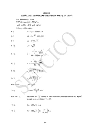 199
ANEXO II
EQUIVALENCIA DE FÓRMULAS EN EL SISTEMA MKS (kgf, cm, kgf/cm2
)
1 kN (kilonewton)  10 kgf
1 MPa (megapascal)  10 kgf/cm2
f c
 en MPa  3.19 f c
 kgf/cm2
1 kN/mm  1000 kgf/cm
(5-2) f’cr = f’c + 2,33 Ss - 35
(8-2)
1,5
( ) 0,136
Ec wc f c


(8-3) 15000
Ec f c


(9-12) 2
fr f c


(9-16)
 
14000
0,8
36 5β α 0,2
n
fm
fy
h
 

 
 

 

(9-17)
0,8
14000
36 9β
n
fy
h
 

 
 



(9-20)
2500
38 2,5
s Cc
fs
 
 
 
 
(9-21)
2500
30
s
fs

 
 
 
(num. 10-5-1) 2
fr f c


(10-3) min
0,7
w
f c
As b d
fy


(num. 11.1.2) los valores de c
f  usados en este Capítulo no deben exceder de 26,4 kg/cm2
,
excepto en lo permitido en 11.1.2.1.
(11-3) 0,53 w
Vc f c b d


(11-4) 0,53 1
140
w
Nu
Vc f c b d
Ag
 

 
 
 
 