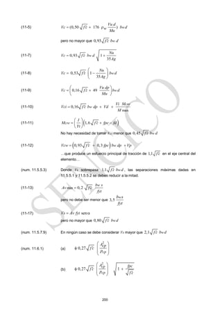 200
(11-5) (0,50 176 ) w
Vu d
Vc f c b d
w
Mu

  
pero no mayor que 0,93 w
f c b d

(11-7) 0,93 1
35
w
Nu
Vc f c b d
Ag

 
(11-8) 0,53 1
35
w
Nu
Vc f c b d
Ag

 
 
 
 
(11-9) 0,16 49 w
Vu dp
Vc f c b d
Mu

 
 
 
 
(11-10)
max
0,16
cre
w
Vi M
Vci f c b dp Vd
M

  
(11-11)  
1,6
cre
I
M f c fpe fd
Yt

  
 
 
 
No hay necesidad de tomar Vci menor que 0,45 w
f c b d

(11-12)  
0,93 0,3 w
Vcw f c fpc b dp Vp

  
…que produce un esfuerzo principal de tracción de 1,1 f c
 en el eje central del
elemento…
(num. 11.5.5.3) Donde Vs sobrepasa 1,1 w
f c b d
 , las separaciones máximas dadas en
11.5.5.1 y 11.5.5.2 se deben reducir a la mitad.
(11-13) min 0,2
w
b s
Av f c
fyt


pero no debe ser menor que 3,5
w
b s
fyt
(11-17) sen
Vs Av fyt
 
pero no mayor que 0,80 w
f c b d

(num. 11.5.7.9) En ningún caso se debe considerar Vs mayor que 2,1 w
f c b d

(num. 11.6.1) (a)
2
0,27
cp
Acp
f c
P


 
 
 
 
(b)
2
0,27 1
cp
cp
A fpc
f c
P f c

 

 
 
 
 
 