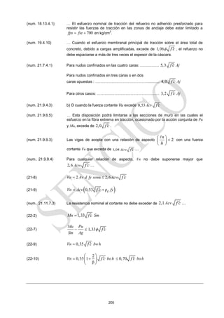 205
(num. 18.13.4.1) … El esfuerzo nominal de tracción del refuerzo no adherido presforzado para
resistir las fuerzas de tracción en las zonas de anclaje debe estar limitado a
700
fps fse
  en kg/cm2
.
(num. 19.4.10) … Cuando el esfuerzo membranal principal de tracción sobre el área total de
concreto, debido a cargas amplificadas, excede de 1,06 f c
  , el refuerzo no
debe espaciarse a más de tres veces el espesor de la cáscara.
(num. 21.7.4.1) Para nudos confinados en las cuatro caras: …………… 5,3 Aj
f c

Para nudos confinados en tres caras o en dos
caras opuestas : ……………………………………........... 4,0 Aj
f c

Para otros casos: ………………….………………………. 3,2 Aj
f c

(num. 21.9.4.3) b) O cuando la fuerza cortante Vu excede 0,53 Acv f c

(num. 21.9.6.5) … Esta disposición podrá limitarse a las secciones de muro en las cuales el
esfuerzo en la fibra extrema en tracción, ocasionado por la acción conjunta de Pu
y Mu, exceda de 2,0 f c
 .
(num. 21.9.9.3) Las vigas de acople con una relación de aspecto 2
n
h
 

 
 

con una fuerza
cortante Vu que exceda de 1,04 Acw f c
 …
(num.. 21.9.9.4) Para cualquier relación de aspecto, Vn no debe suponerse mayor que
2,6 Acw f c
 …
(21-8) 2 α 2,6
Vn Av d fy sen Acw f c
  
(21-9)  
0,53 ρ
Vn Acv fy
t
f c
 

(num.. 21.11.7.3) La resistencia nominal al cortante no debe exceder de 2,1Acv f c
 …
(22-2) 1,33
Mn f c Sm


(22-7) 1,33
Mu Pu
Sm Ag
f c

  
(22-9) 0,35
Vn bwh
f c
 
(22-10)
2
0,35 1 0,70
β
Vn boh boh
f c f c
  
 
 
 
 
 
