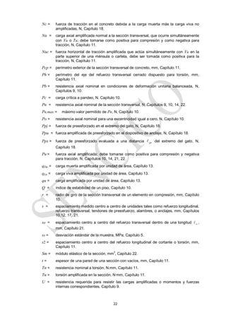 22
Nc = fuerza de tracción en el concreto debida a la carga muerta más la carga viva no
amplificadas, N, Capítulo 18.
Nu = carga axial amplificada normal a la sección transversal, que ocurre simultáneamente
con Vu o Tu; debe tomarse como positiva para compresión y como negativa para
tracción, N, Capítulo 11.
Nuc = fuerza horizontal de tracción amplificada que actúa simultáneamente con Vu en la
parte superior de una ménsula o cartela, debe ser tomada como positiva para la
tracción, N, Capítulo 11.
Pcp = perímetro exterior de la sección transversal de concreto, mm, Capítulo 11.
Ph = perímetro del eje del refuerzo transversal cerrado dispuesto para torsión, mm,
Capítulo 11.
Pb = resistencia axial nominal en condiciones de deformación unitaria balanceada, N,
Capítulos 9, 10.
Pc = carga crítica a pandeo, N. Capítulo 10.
Pn = resistencia axial nominal de la sección transversal, N, Capítulos 9, 10, 14, 22.
Pn,max = máximo valor permitido de Pn, N, Capítulo 10.
Po = resistencia axial nominal para una excentricidad igual a cero, N, Capítulo 10.
Ppj = fuerza de preesforzado en el extremo del gato, N, Capítulo 18.
Ppu = fuerza amplificada de preesforzado en el dispositivo de anclaje, N, Capítulo 18.
Ppx = fuerza de preesforzado evaluada a una distancia px
 del extremo del gato, N,
Capítulo 18.
Pu = fuerza axial amplificada; debe tomarse como positiva para compresión y negativa
para tracción, N, Capítulos 10, 14, 21, 22.
qDu = carga muerta amplificada por unidad de área, Capítulo 13.
qLu = carga viva amplificada por unidad de área, Capítulo 13.
qu = carga amplificada por unidad de área, Capítulo 13.
Q = índice de estabilidad de un piso, Capítulo 10.
r = radio de giro de la sección transversal de un elemento en compresión, mm, Capítulo
10.
s = espaciamiento medido centro a centro de unidades tales como refuerzo longitudinal,
refuerzo transversal, tendones de preesfuerzo, alambres, o anclajes, mm, Capítulos
10,12, 17, 21.
so = espaciamiento centro a centro del refuerzo transversal dentro de una longitud o
 ,
mm, Capítulo 21.
ss = desviación estándar de la muestra, MPa, Capítulo 5.
s2 = espaciamiento centro a centro del refuerzo longitudinal de cortante o torsión, mm,
Capítulo 11.
Sm = módulo elástico de la sección, mm
3
, Capítulo 22.
t = espesor de una pared de una sección con vacíos, mm, Capítulo 11.
Tn = resistencia nominal a torsión, N.mm, Capítulo 11.
Tu = torsión amplificada en la sección, N·mm, Capítulo 11.
U = resistencia requerida para resistir las cargas amplificadas o momentos y fuerzas
internas correspondientes, Capítulo 9.
 
