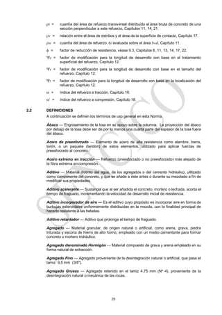 25
t = cuantía del área de refuerzo transversal distribuido al área bruta de concreto de una
sección perpendicular a este refuerzo, Capítulos 11, 14, 21.
v = relación entre el área de estribos y el área de la superficie de contacto, Capítulo 17.
w = cuantía del área de refuerzo As evaluada sobre el área bwd, Capítulo 11.
 = factor de reducción de resistencia, véase 9.3, Capítulos 8, 11, 13, 14, 17, 22.
e = factor de modificación para la longitud de desarrollo con base en el tratamiento
superficial del refuerzo, Capítulo 12.
s = factor de modificación para la longitud de desarrollo con base en el tamaño del
refuerzo, Capítulo 12.
t = factor de modificación para la longitud de desarrollo con base en la localización del
refuerzo, Capítulo 12.
 = índice del refuerzo a tracción, Capítulo 18.
’ = índice del refuerzo a compresión, Capítulo 18.
2.2 DEFINICIONES
A continuación se definen los términos de uso general en esta Norma.
Ábaco — Engrosamiento de la losa en su apoyo sobre la columna. La proyección del ábaco
por debajo de la losa debe ser de por lo menos una cuarta parte del espesor de la losa fuera
del ábaco.
Acero de preesforzado — Elemento de acero de alta resistencia como alambre, barra,
torón, o un paquete (tendón) de estos elementos, utilizado para aplicar fuerzas de
preesforzado al concreto.
Acero extremo en tracción — Refuerzo (preesforzado o no preesforzado) más alejado de
la fibra extrema en compresión.
Aditivo — Material distinto del agua, de los agregados o del cemento hidráulico, utilizado
como componente del concreto, y que se añade a éste antes o durante su mezclado a fin de
modificar sus propiedades.
Aditivo acelerante — Sustancia que al ser añadida el concreto, mortero o lechada, acorta el
tiempo de fraguado, incrementando la velocidad de desarrollo inicial de resistencia.
Aditivo incorporador de aire — Es el aditivo cuyo propósito es incorporar aire en forma de
burbujas esferoidales uniformemente distribuidas en la mezcla, con la finalidad principal de
hacerlo resistente a las heladas.
Aditivo retardador — Aditivo que prolonga el tiempo de fraguado.
Agregado — Material granular, de origen natural o artificial, como arena, grava, piedra
triturada y escoria de hierro de alto horno, empleado con un medio cementante para formar
concreto o mortero hidráulico.
Agregado denominado Hormigón — Material compuesto de grava y arena empleado en su
forma natural de extracción.
Agregado Fino — Agregado proveniente de la desintegración natural o artificial, que pasa el
tamiz 9,5 mm (3/8").
Agregado Grueso — Agregado retenido en el tamiz 4,75 mm (Nº 4), proveniente de la
desintegración natural o mecánica de las rocas.
 