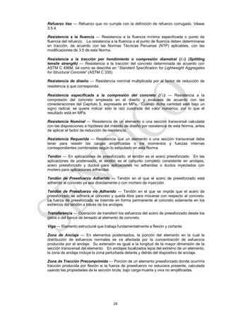 29
Refuerzo liso — Refuerzo que no cumple con la definición de refuerzo corrugado. Véase
3.5.4.
Resistencia a la fluencia — Resistencia a la fluencia mínima especificada o punto de
fluencia del refuerzo. La resistencia a la fluencia o el punto de fluencia deben determinarse
en tracción, de acuerdo con las Normas Técnicas Peruanas (NTP) aplicables, con las
modificaciones de 3.5 de esta Norma.
Resistencia a la tracción por hendimiento o compresión diametral (fct) (Splitting
tensile strength) — Resistencia a la tracción del concreto determinada de acuerdo con
ASTM C 496M, tal como se describe en ―Standard Specification for Lightweight Aggregates
for Structural Concrete‖ (ASTM C 330).
Resistencia de diseño — Resistencia nominal multiplicada por el factor de reducción de
resistencia  que corresponda.
Resistencia especificada a la compresión del concreto (f’c) — Resistencia a la
compresión del concreto empleada en el diseño y evaluada de acuerdo con las
consideraciones del Capítulo 5, expresada en MPa. Cuando dicha cantidad esté bajo un
signo radical, se quiere indicar sólo la raíz cuadrada del valor numérico, por lo que el
resultado está en MPa.
Resistencia Nominal — Resistencia de un elemento o una sección transversal calculada
con las disposiciones e hipótesis del método de diseño por resistencia de esta Norma, antes
de aplicar el factor de reducción de resistencia.
Resistencia Requerida — Resistencia que un elemento o una sección transversal debe
tener para resistir las cargas amplificadas o los momentos y fuerzas internas
correspondientes combinadas según lo estipulado en esta Norma.
Tendón — En aplicaciones de preesforzado, el tendón es el acero preesforzado. En las
aplicaciones de postensado, el tendón es el conjunto completo consistente en anclajes,
acero preesforzado y ductos para aplicaciones no adheridas o ductos inyectados con
mortero para aplicaciones adheridas.
Tendón de Preesfuerzo Adherido — Tendón en el que el acero de preesforzado está
adherido al concreto ya sea directamente o con mortero de inyección.
Tendón de Preesfuerzo no Adherido — Tendón en el que se impide que el acero de
preesforzado se adhiera al concreto y queda libre para moverse con respecto al concreto.
La fuerza de preesforzado se trasmite en forma permanente al concreto solamente en los
extremos del tendón a través de los anclajes.
Transferencia — Operación de transferir los esfuerzos del acero de preesforzado desde los
gatos o del banco de tensado al elemento de concreto.
Viga — Elemento estructural que trabaja fundamentalmente a flexión y cortante.
Zona de Anclaje — En elementos postensados, la porción del elemento en la cual la
distribución de esfuerzos normales se ve afectada por la concentración de esfuerzos
producida por el anclaje. Su extensión es igual a la longitud de la mayor dimensión de la
sección transversal del elemento. En anclajes localizados lejos del extremo de un elemento,
la zona de anclaje incluye la zona perturbada delante y detrás del dispositivo de anclaje.
Zona de Tracción Precomprimida — Porción de un elemento preesforzado donde ocurriría
tracción producida por flexión si la fuerza de preesfuerzo no estuviera presente, calculada
usando las propiedades de la sección bruta, bajo carga muerta y viva no amplificadas.
 
