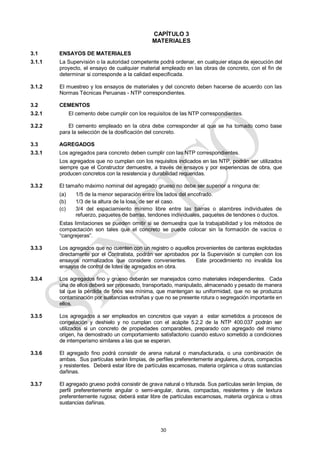30
CAPÍTULO 3
MATERIALES
3.1 ENSAYOS DE MATERIALES
3.1.1 La Supervisión o la autoridad competente podrá ordenar, en cualquier etapa de ejecución del
proyecto, el ensayo de cualquier material empleado en las obras de concreto, con el fin de
determinar si corresponde a la calidad especificada.
3.1.2 El muestreo y los ensayos de materiales y del concreto deben hacerse de acuerdo con las
Normas Técnicas Peruanas - NTP correspondientes.
3.2 CEMENTOS
3.2.1 El cemento debe cumplir con los requisitos de las NTP correspondientes.
3.2.2 El cemento empleado en la obra debe corresponder al que se ha tomado como base
para la selección de la dosificación del concreto.
3.3 AGREGADOS
3.3.1 Los agregados para concreto deben cumplir con las NTP correspondientes.
Los agregados que no cumplan con los requisitos indicados en las NTP, podrán ser utilizados
siempre que el Constructor demuestre, a través de ensayos y por experiencias de obra, que
producen concretos con la resistencia y durabilidad requeridas.
3.3.2 El tamaño máximo nominal del agregado grueso no debe ser superior a ninguna de:
(a) 1/5 de la menor separación entre los lados del encofrado.
(b) 1/3 de la altura de la losa, de ser el caso.
(c) 3/4 del espaciamiento mínimo libre entre las barras o alambres individuales de
refuerzo, paquetes de barras, tendones individuales, paquetes de tendones o ductos.
Estas limitaciones se pueden omitir si se demuestra que la trabajabilidad y los métodos de
compactación son tales que el concreto se puede colocar sin la formación de vacíos o
―cangrejeras‖.
3.3.3 Los agregados que no cuenten con un registro o aquellos provenientes de canteras explotadas
directamente por el Contratista, podrán ser aprobados por la Supervisión si cumplen con los
ensayos normalizados que considere convenientes. Este procedimiento no invalida los
ensayos de control de lotes de agregados en obra.
3.3.4 Los agregados fino y grueso deberán ser manejados como materiales independientes. Cada
una de ellos deberá ser procesado, transportado, manipulado, almacenado y pesado de manera
tal que la pérdida de finos sea mínima, que mantengan su uniformidad, que no se produzca
contaminación por sustancias extrañas y que no se presente rotura o segregación importante en
ellos.
3.3.5 Los agregados a ser empleados en concretos que vayan a estar sometidos a procesos de
congelación y deshielo y no cumplan con el acápite 5.2.2 de la NTP 400.037 podrán ser
utilizados si un concreto de propiedades comparables, preparado con agregado del mismo
origen, ha demostrado un comportamiento satisfactorio cuando estuvo sometido a condiciones
de intemperismo similares a las que se esperan.
3.3.6 El agregado fino podrá consistir de arena natural o manufacturada, o una combinación de
ambas. Sus partículas serán limpias, de perfiles preferentemente angulares, duros, compactos
y resistentes. Deberá estar libre de partículas escamosas, materia orgánica u otras sustancias
dañinas.
3.3.7 El agregado grueso podrá consistir de grava natural o triturada. Sus partículas serán limpias, de
perfil preferentemente angular o semi-angular, duras, compactas, resistentes y de textura
preferentemente rugosa; deberá estar libre de partículas escamosas, materia orgánica u otras
sustancias dañinas.
 