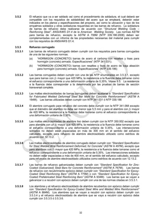 32
3.5.2 El refuerzo que va a ser soldado así como el procedimiento de soldadura, el cual deberá ser
compatible con los requisitos de soldabilidad del acero que se empleará, deberán estar
indicados en los planos y especificaciones del proyecto, así como la ubicación y tipo de los
empalmes soldados y otras soldaduras requeridas en las barras de refuerzo. La soldadura
de barras de refuerzo debe realizarse de acuerdo con ―Structural Welding Code –
Reinforcing Steel‖, ANSI/AWS D1.4 de la American Welding Society. Las normas ASTM
para barras de refuerzo, excepto la ASTM A 706M (NTP 339.186:2008) deben ser
complementadas con un informe de las propiedades necesarias del material para cumplir
con los requisitos de ANSI/AWS D1.4.
3.5.3 Refuerzo corrugado
3.5.3.1 Las barras de refuerzo corrugado deben cumplir con los requisitos para barras corrugadas
de una de las siguientes normas:
(a) ―HORMIGON (CONCRETO) barras de acero al carbono con resaltes y lisas para
hormigón (concreto) armado. Especificaciones‖ (NTP 341.031);
(b) ―HORMIGON (CONCRETO) barras con resaltes y lisas de acero de baja aleación
para hormigón (concreto) armado. Especificaciones‖ (NTP 339.186)
3.5.3.2 Las barras corrugadas deben cumplir con una de las NTP enumeradas en 3.5.3.1, excepto
que para barras con fy mayor que 420 MPa, la resistencia a la fluencia debe tomarse como
el esfuerzo correspondiente a una deformación unitaria de 0,35%. Véase 9.5. La resistencia
a la fluencia debe corresponder a la determinada por las pruebas de barras de sección
transversal completa.
3.5.3.3 Las mallas electrosoldadas de barras corrugadas deben ajustarse a ―Standard Specification
for Fabricated Welded Deformed Steel Bar Mats for Concrete Reinforcement‖ (ASTM A
184M). Las barras utilizadas deben cumplir con NTP 341.031 ó NTP 339.186
3.5.3.4 El alambre corrugado para refuerzo del concreto debe cumplir con la NTP 341.068 excepto
que el diámetro del alambre no debe ser menor que 5,5 mm y para el alambre con fy mayor
de 420 MPa, la resistencia a la fluencia debe tomarse como el esfuerzo correspondiente a
una deformación unitaria de 0,35%.
3.5.3.5 Las mallas electrosoldadas de alambre liso deben cumplir con la NTP 350.002 excepto que
para alambre con un fy mayor que 420 MPa, la resistencia a la fluencia debe tomarse como
el esfuerzo correspondiente a una deformación unitaria de 0,35%. Las intersecciones
soldadas no deben estar espaciadas en más de 300 mm en el sentido del esfuerzo
calculado, excepto para refuerzo de alambre electrosoldado utilizado como estribos de
acuerdo con 12.13.2.
3.5.3.6 Las mallas electrosoldadas de alambre corrugado deben cumplir con ―Standard Specification
for Steel Welded Wire Reinforcement Deformed, for Concrete‖ (ASTM A 497M), excepto que
para alambres con fy mayor que 420 MPa, la resistencia a la fluencia debe tomarse como el
esfuerzo correspondiente a una deformación unitaria de 0,35%. Las intersecciones soldadas
no deben estar espaciadas a más de 400 mm, en el sentido del esfuerzo calculado, excepto
para refuerzos de alambre electrosoldado utilizados como estribos de acuerdo con 12.13.2.
3.5.3.7 Las barras de refuerzo galvanizadas deben cumplir con ―Standard Specification for Zinc-
Coated (Galvanized) Steel Bars for Concrete Reinforcement‖ (ASTM A 767M). Las barras
de refuerzo con recubrimiento epóxico deben cumplir con ―Standard Specification for Epoxy-
Coated Steel Reinforcing Bars‖ (ASTM A 775M) o con ―Standard Specification for Epoxy-
Coated Prefabricated Steel Reinforcing Bars‖ (ASTM A 934M). Las barras que se vayan a
galvanizar o a recubrir con epóxico deben cumplir con una de las normas citadas en 3.5.3.1.
3.5.3.8 Los alambres y el refuerzo electrosoldado de alambre recubiertos con epóxico deben cumplir
con ―Standard Specification for Epoxy-Coated Steel Wire and Welded Wire Reinforcement‖
(ASTM A 884M). Los alambres que se vayan a recubrir con epóxico deben cumplir con
3.5.3.4 y el refuerzo electrosoldado de alambre que se vaya a recubrir con epóxico debe
cumplir con 3.5.3.5 ó 3.5.3.6.
 