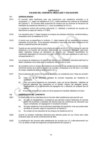 40
CAPÍTULO 5
CALIDAD DEL CONCRETO, MEZCLADO Y COLOCACIÓN
5.1 GENERALIDADES
5.1.1 El concreto debe dosificarse para que proporcione una resistencia promedio a la
compresión, f’cr, según se establece en 5.3.2, y debe satisfacer los criterios de durabilidad
del Capítulo 4. El concreto debe producirse de manera que se minimice la frecuencia de
resultados de resistencia inferiores a f’c, como se establece en 5.6.3.3.
La resistencia mínima del concreto estructural, f’c, diseñado y construido de acuerdo con
esta Norma no debe ser inferior a 17 MPa.
5.1.2 Los requisitos para f’c deben basarse en ensayos de probetas cilíndricas, confeccionadas y
ensayadas como se establece en 5.6.3.
5.1.3 A menos que se especifique lo contrario, f’c debe basarse en los resultados de ensayos
realizados a los 28 días. Si se requieren resultados a otra edad, ésta debe indicarse en los
planos y especificaciones del proyecto.
5.1.4 Cuando se use concreto liviano y los criterios de diseño de 9.6.2.3 ó 11.2 indican un valor de
resistencia a la tracción del concreto, determinada por compresión diametral, (split test),
deben realizarse ensayos de laboratorio de acuerdo con ―Standard Specification for
Lightweight Aggregates for Structural Concrete‖ (ASTM C 330) para establecer el valor de fct
correspondiente a f’c.
5.1.5 Los ensayos de resistencia a la tracción por flexión o por compresión diametral (split test) no
deben emplearse como base para la aceptación del concreto en obra.
5.1.6 Se considera como un ensayo de resistencia al promedio de las resistencias de dos probetas
cilíndricas hechas de la misma muestra de concreto y ensayadas a los 28 días o a la edad
de ensayo establecida para la determinación de f’c.
5.1.7 Para la selección del número de muestras de ensayo, se considerará como "clase de concreto"
a:
(a) Cada una de las diferentes calidades de concreto requeridas por resistencia en
compresión.
(b) Para una misma resistencia en compresión, cada una de las diferentes calidades de
concreto obtenidas por variaciones en el tamaño máximo del agregado grueso,
modificaciones en la granulometría del agregado fino o utilización de cualquier tipo de
aditivo.
(c) El concreto producido por cada uno de los equipos de mezclado utilizados en la obra.
5.2 DOSIFICACIÓN DEL CONCRETO
5.2.1 La dosificación de los materiales para el concreto debe establecerse para permitir que:
(a) Se logre la trabajabilidad y consistencia que permitan colocar fácilmente el concreto
dentro del encofrado y alrededor del refuerzo bajo las condiciones de colocación que
vayan a emplearse, sin segregación ni exudación excesiva.
(b) Se logre resistencia a las condiciones especiales de exposición a las que pueda estar
sometido el concreto, según lo requerido en el Capítulo 4.
(c) Se cumpla con los requisitos de los ensayos de resistencia de 5.6.
5.2.2 Cuando se empleen materiales diferentes para distintas partes de una misma obra, debe
evaluarse cada una de las combinaciones de ellos.
5.2.3 La dosificación del concreto debe establecerse de acuerdo con 5.3 ó alternativamente con
5.4 y se deben cumplir las exigencias correspondientes del Capítulo 4.
 