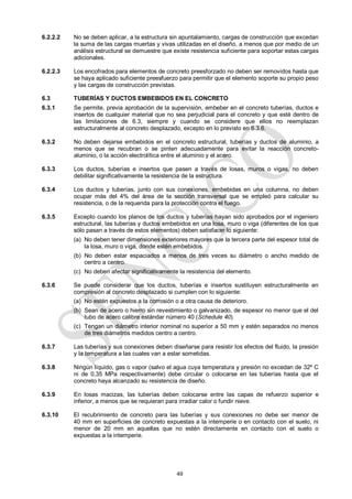 49
6.2.2.2 No se deben aplicar, a la estructura sin apuntalamiento, cargas de construcción que excedan
la suma de las cargas muertas y vivas utilizadas en el diseño, a menos que por medio de un
análisis estructural se demuestre que existe resistencia suficiente para soportar estas cargas
adicionales.
6.2.2.3 Los encofrados para elementos de concreto preesforzado no deben ser removidos hasta que
se haya aplicado suficiente preesfuerzo para permitir que el elemento soporte su propio peso
y las cargas de construcción previstas.
6.3 TUBERÍAS Y DUCTOS EMBEBIDOS EN EL CONCRETO
6.3.1 Se permite, previa aprobación de la supervisión, embeber en el concreto tuberías, ductos e
insertos de cualquier material que no sea perjudicial para el concreto y que esté dentro de
las limitaciones de 6.3, siempre y cuando se considere que ellos no reemplazan
estructuralmente al concreto desplazado, excepto en lo previsto en 6.3.6.
6.3.2 No deben dejarse embebidos en el concreto estructural, tuberías y ductos de aluminio, a
menos que se recubran o se pinten adecuadamente para evitar la reacción concreto-
aluminio, o la acción electrolítica entre el aluminio y el acero.
6.3.3 Los ductos, tuberías e insertos que pasen a través de losas, muros o vigas, no deben
debilitar significativamente la resistencia de la estructura.
6.3.4 Los ductos y tuberías, junto con sus conexiones, embebidas en una columna, no deben
ocupar más del 4% del área de la sección transversal que se empleó para calcular su
resistencia, o de la requerida para la protección contra el fuego.
6.3.5 Excepto cuando los planos de los ductos y tuberías hayan sido aprobados por el ingeniero
estructural, las tuberías y ductos embebidos en una losa, muro o viga (diferentes de los que
sólo pasan a través de estos elementos) deben satisfacer lo siguiente:
(a) No deben tener dimensiones exteriores mayores que la tercera parte del espesor total de
la losa, muro o viga, donde estén embebidos.
(b) No deben estar espaciados a menos de tres veces su diámetro o ancho medido de
centro a centro.
(c) No deben afectar significativamente la resistencia del elemento.
6.3.6 Se puede considerar que los ductos, tuberías e insertos sustituyen estructuralmente en
compresión al concreto desplazado si cumplen con lo siguiente:
(a) No estén expuestos a la corrosión o a otra causa de deterioro.
(b) Sean de acero o hierro sin revestimiento o galvanizado, de espesor no menor que el del
tubo de acero calibre estándar número 40 (Schedule 40).
(c) Tengan un diámetro interior nominal no superior a 50 mm y estén separados no menos
de tres diámetros medidos centro a centro.
6.3.7 Las tuberías y sus conexiones deben diseñarse para resistir los efectos del fluido, la presión
y la temperatura a las cuales van a estar sometidas.
6.3.8 Ningún líquido, gas o vapor (salvo el agua cuya temperatura y presión no excedan de 32º C
ni de 0,35 MPa respectivamente) debe circular o colocarse en las tuberías hasta que el
concreto haya alcanzado su resistencia de diseño.
6.3.9 En losas macizas, las tuberías deben colocarse entre las capas de refuerzo superior e
inferior, a menos que se requieran para irradiar calor o fundir nieve.
6.3.10 El recubrimiento de concreto para las tuberías y sus conexiones no debe ser menor de
40 mm en superficies de concreto expuestas a la intemperie o en contacto con el suelo, ni
menor de 20 mm en aquellas que no estén directamente en contacto con el suelo o
expuestas a la intemperie.
 