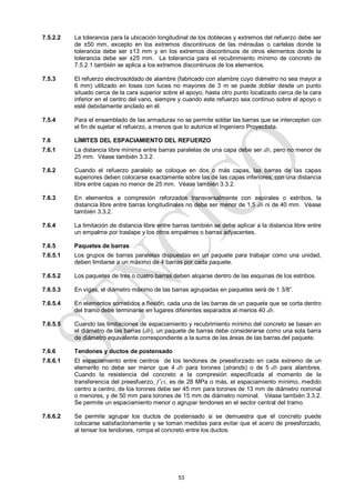 53
7.5.2.2 La tolerancia para la ubicación longitudinal de los dobleces y extremos del refuerzo debe ser
de ±50 mm, excepto en los extremos discontinuos de las ménsulas o cartelas donde la
tolerancia debe ser ±13 mm y en los extremos discontinuos de otros elementos donde la
tolerancia debe ser ±25 mm. La tolerancia para el recubrimiento mínimo de concreto de
7.5.2.1 también se aplica a los extremos discontinuos de los elementos.
7.5.3 El refuerzo electrosoldado de alambre (fabricado con alambre cuyo diámetro no sea mayor a
6 mm) utilizado en losas con luces no mayores de 3 m se puede doblar desde un punto
situado cerca de la cara superior sobre el apoyo, hasta otro punto localizado cerca de la cara
inferior en el centro del vano, siempre y cuando este refuerzo sea continuo sobre el apoyo o
esté debidamente anclado en él.
7.5.4 Para el ensamblado de las armaduras no se permite soldar las barras que se intercepten con
el fin de sujetar el refuerzo, a menos que lo autorice el Ingeniero Proyectista.
7.6 LÍMITES DEL ESPACIAMIENTO DEL REFUERZO
7.6.1 La distancia libre mínima entre barras paralelas de una capa debe ser db, pero no menor de
25 mm. Véase también 3.3.2.
7.6.2 Cuando el refuerzo paralelo se coloque en dos o más capas, las barras de las capas
superiores deben colocarse exactamente sobre las de las capas inferiores, con una distancia
libre entre capas no menor de 25 mm. Véase también 3.3.2.
7.6.3 En elementos a compresión reforzados transversalmente con espirales o estribos, la
distancia libre entre barras longitudinales no debe ser menor de 1,5 db ni de 40 mm. Véase
también 3.3.2.
7.6.4 La limitación de distancia libre entre barras también se debe aplicar a la distancia libre entre
un empalme por traslape y los otros empalmes o barras adyacentes.
7.6.5 Paquetes de barras
7.6.5.1 Los grupos de barras paralelas dispuestas en un paquete para trabajar como una unidad,
deben limitarse a un máximo de 4 barras por cada paquete.
7.6.5.2 Los paquetes de tres o cuatro barras deben alojarse dentro de las esquinas de los estribos.
7.6.5.3 En vigas, el diámetro máximo de las barras agrupadas en paquetes será de 1 3/8‖.
7.6.5.4 En elementos sometidos a flexión, cada una de las barras de un paquete que se corta dentro
del tramo debe terminarse en lugares diferentes separados al menos 40 db.
7.6.5.5 Cuando las limitaciones de espaciamiento y recubrimiento mínimo del concreto se basan en
el diámetro de las barras (db), un paquete de barras debe considerarse como una sola barra
de diámetro equivalente correspondiente a la suma de las áreas de las barras del paquete.
7.6.6 Tendones y ductos de postensado
7.6.6.1 El espaciamiento entre centros de los tendones de preesforzado en cada extremo de un
elemento no debe ser menor que 4 db para torones (strands) o de 5 db para alambres.
Cuando la resistencia del concreto a la compresión especificada al momento de la
transferencia del preesfuerzo, f’ci, es de 28 MPa o más, el espaciamiento mínimo, medido
centro a centro, de los torones debe ser 45 mm para torones de 13 mm de diámetro nominal
o menores, y de 50 mm para torones de 15 mm de diámetro nominal. Véase también 3.3.2.
Se permite un espaciamiento menor o agrupar tendones en el sector central del tramo.
7.6.6.2 Se permite agrupar los ductos de postensado si se demuestra que el concreto puede
colocarse satisfactoriamente y se toman medidas para evitar que el acero de preesforzado,
al tensar los tendones, rompa el concreto entre los ductos.
 