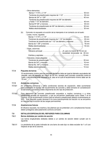 55
- Otros elementos:
Barras 1 11/16‖ y 2 1/4‖ ………………..…………………………………....…. 50 mm
Tendones de preesforzado mayores de 1 1/2‖ .......................................... 50 mm
Barras de 3/4‖ a 1 3/8‖ ……………………………………............................ 40 mm
Tendones de preesforzado mayores de 5/8‖ de diámetro
y hasta 1 1/2‖ de diámetro ........................................................................ 40 mm
Barras Nº 5/8‖ y menores ………………..…………………….…………….. 30 mm
Tendones de preesforzado de 5/8‖ de diámetro y menores ....……….…. 30 mm
Mallas electrosoldadas ………………………....…...................................... 30 mm
(b) Concreto no expuesto a la acción de la intemperie ni en contacto con el suelo:
- Losas, muros, viguetas:
Barras 1 11/16‖ y 2 1/4‖ …………..…………………………………….……. 30 mm
Tendones de preesforzado mayores de 1 1/2‖ de diámetro ....................... 30 mm
Tendones de preesforzado de 1 1/2‖ de diámetro y menores …………..... 20 mm
Barras de 1 3/8‖ y menores ………………….……...…….………………….. 16 mm
Mallas electrosoldadas ……...…..…………………………….…………….... 16 mm
- Vigas, columnas:
Refuerzo principal ………..…………………… db, pero no menor de 16 mm sin
necesidad de exceder de 40 mm
Estribos y espirales .....................................................................................10 mm
- Cáscaras y losas plegadas:
Tendones de preesforzado ........................................................................ 20 mm
Barras de 3/4‖ y mayores ........................................................................... 16 mm
Barras No. 5/8‖ y menores ………………………………….………………… 10 mm
Mallas electrosoldadas ………..………………………….…......................... 10 mm
7.7.4 Paquetes de barras
El recubrimiento mínimo para los paquetes de barras debe ser igual al diámetro equivalente del
paquete, pero no necesita ser mayor de 50 mm, excepto para concreto construido contra el
suelo y permanentemente expuesto a él, caso en el cual el recubrimiento mínimo debe ser de
70 mm.
7.7.5 Ambientes corrosivos
7.7.5.1 En ambientes corrosivos u otras condiciones severas de exposición, debe aumentarse
adecuadamente el espesor del recubrimiento de concreto y debe tomarse en consideración
su densidad y porosidad o debe disponerse de otro tipo de protección.
7.7.5.2 Para elementos de concreto preesforzado expuestos a medios corrosivos o a otras
condiciones severas de exposición, y que se encuentran clasificadas como Clase T en el
Capítulo 18, el recubrimiento mínimo para el refuerzo preesforzado deberá incrementarse en
50%. Este requisito puede obviarse si la zona precomprimida de tracción no se encuentra
en tracción bajo la acción de las cargas permanentes.
7.7.6 Ampliaciones futuras
El refuerzo expuesto, los insertos y las platinas que se pretendan unir a ampliaciones futuras
deben protegerse adecuadamente contra la corrosión.
7.8 DETALLES ESPECIALES DEL REFUERZO PARA COLUMNAS
7.8.1 Barras dobladas por cambio de sección
Las barras longitudinales dobladas debido a un cambio de sección deben cumplir con lo
siguiente:
7.8.1.1 La pendiente de la parte inclinada de una barra de este tipo no debe exceder de 1 a 6 con
respecto al eje de la columna.
 