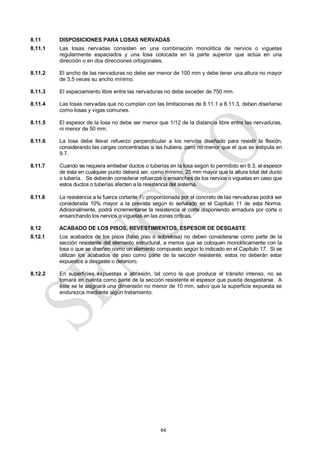 64
8.11 DISPOSICIONES PARA LOSAS NERVADAS
8.11.1 Las losas nervadas consisten en una combinación monolítica de nervios o viguetas
regularmente espaciados y una losa colocada en la parte superior que actúa en una
dirección o en dos direcciones ortogonales.
8.11.2 El ancho de las nervaduras no debe ser menor de 100 mm y debe tener una altura no mayor
de 3,5 veces su ancho mínimo.
8.11.3 El espaciamiento libre entre las nervaduras no debe exceder de 750 mm.
8.11.4 Las losas nervadas que no cumplan con las limitaciones de 8.11.1 a 8.11.3, deben diseñarse
como losas y vigas comunes.
8.11.5 El espesor de la losa no debe ser menor que 1/12 de la distancia libre entre las nervaduras,
ni menor de 50 mm.
8.11.6 La losa debe llevar refuerzo perpendicular a los nervios diseñado para resistir la flexión,
considerando las cargas concentradas si las hubiera, pero no menor que el que se estipula en
9.7.
8.11.7 Cuando se requiera embeber ductos o tuberías en la losa según lo permitido en 6.3, el espesor
de ésta en cualquier punto deberá ser, como mínimo, 25 mm mayor que la altura total del ducto
o tubería. Se deberán considerar refuerzos o ensanches de los nervios o viguetas en caso que
estos ductos o tuberías afecten a la resistencia del sistema.
8.11.8 La resistencia a la fuerza cortante Vc proporcionada por el concreto de las nervaduras podrá ser
considerada 10% mayor a la prevista según lo señalado en el Capítulo 11 de esta Norma.
Adicionalmente, podrá incrementarse la resistencia al corte disponiendo armadura por corte o
ensanchando los nervios o viguetas en las zonas críticas.
8.12 ACABADO DE LOS PISOS, REVESTIMIENTOS, ESPESOR DE DESGASTE
8.12.1 Los acabados de los pisos (falso piso o sobrelosa) no deben considerarse como parte de la
sección resistente del elemento estructural, a menos que se coloquen monolíticamente con la
losa o que se diseñen como un elemento compuesto según lo indicado en el Capítulo 17. Si se
utilizan los acabados de piso como parte de la sección resistente, estos no deberán estar
expuestos a desgaste o deterioro.
8.12.2 En superficies expuestas a abrasión, tal como la que produce el tránsito intenso, no se
tomará en cuenta como parte de la sección resistente el espesor que pueda desgastarse. A
éste se le asignará una dimensión no menor de 10 mm, salvo que la superficie expuesta se
endurezca mediante algún tratamiento.
 
