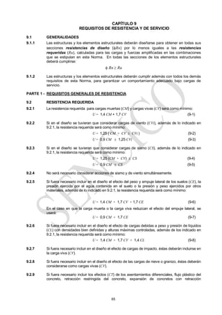 65
CAPÍTULO 9
REQUISITOS DE RESISTENCIA Y DE SERVICIO
9.1 GENERALIDADES
9.1.1 Las estructuras y los elementos estructurales deberán diseñarse para obtener en todas sus
secciones resistencias de diseño (Rn) por lo menos iguales a las resistencias
requeridas (Ru), calculadas para las cargas y fuerzas amplificadas en las combinaciones
que se estipulan en esta Norma. En todas las secciones de los elementos estructurales
deberá cumplirse:
 Rn  Ru
9.1.2 Las estructuras y los elementos estructurales deberán cumplir además con todos los demás
requisitos de esta Norma, para garantizar un comportamiento adecuado bajo cargas de
servicio.
PARTE 1 - REQUISITOS GENERALES DE RESISTENCIA
9.2 RESISTENCIA REQUERIDA
9.2.1 La resistencia requerida para cargas muertas (CM) y cargas vivas (CV) será como mínimo:
U = 1,4 CM + 1,7 CV (9-1)
9.2.2 Si en el diseño se tuvieran que considerar cargas de viento (CVi), además de lo indicado en
9.2.1, la resistencia requerida será como mínimo:
U = 1,25 ( CM + CV  CVi ) (9-2)
U = 0,9 CM  1,25 CVi (9-3)
9.2.3 Si en el diseño se tuvieran que considerar cargas de sismo (CS), además de lo indicado en
9.2.1, la resistencia requerida será como mínimo:
U = 1,25 (CM + CV)  CS (9-4)
U = 0,9 CM  CS (9-5)
9.2.4 No será necesario considerar acciones de sismo y de viento simultáneamente.
9.2.5 Si fuera necesario incluir en el diseño el efecto del peso y empuje lateral de los suelos (CE), la
presión ejercida por el agua contenida en el suelo o la presión y peso ejercidos por otros
materiales, además de lo indicado en 9.2.1, la resistencia requerida será como mínimo:
U = 1,4 CM + 1,7 CV + 1,7 CE (9-6)
En el caso en que la carga muerta o la carga viva reduzcan el efecto del empuje lateral, se
usará:
U = 0,9 CM + 1,7 CE (9-7)
9.2.6 Si fuera necesario incluir en el diseño el efecto de cargas debidas a peso y presión de líquidos
(CL) con densidades bien definidas y alturas máximas controladas, además de los indicado en
9.2.1, la resistencia requerida será como mínimo:
U = 1,4 CM + 1,7 CV + 1,4 CL (9-8)
9.2.7 Si fuera necesario incluir en el diseño el efecto de cargas de impacto, éstas deberán incluirse en
la carga viva (CV).
9.2.8 Si fuera necesario incluir en el diseño el efecto de las cargas de nieve o granizo, éstas deberán
considerarse como cargas vivas (CV).
9.2.9 Si fuera necesario incluir los efectos (CT) de los asentamientos diferenciales, flujo plástico del
concreto, retracción restringida del concreto, expansión de concretos con retracción
 