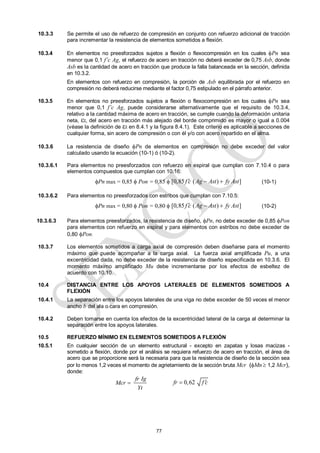 77
10.3.3 Se permite el uso de refuerzo de compresión en conjunto con refuerzo adicional de tracción
para incrementar la resistencia de elementos sometidos a flexión.
10.3.4 En elementos no preesforzados sujetos a flexión o flexocompresión en los cuales Pn sea
menor que 0,1 f’c Ag, el refuerzo de acero en tracción no deberá exceder de 0,75 Asb, donde
Asb es la cantidad de acero en tracción que produce la falla balanceada en la sección, definida
en 10.3.2.
En elementos con refuerzo en compresión, la porción de Asb equilibrada por el refuerzo en
compresión no deberá reducirse mediante el factor 0,75 estipulado en el párrafo anterior.
10.3.5 En elementos no preesforzados sujetos a flexión o flexocompresión en los cuales Pn sea
menor que 0,1 f’c Ag, puede considerarse alternativamente que el requisito de 10.3.4,
relativo a la cantidad máxima de acero en tracción, se cumple cuando la deformación unitaria
neta,t, del acero en tracción más alejado del borde comprimido es mayor o igual a 0.004
(véase la definición de t en 8.4.1 y la figura 8.4.1). Este criterio es aplicable a secciones de
cualquier forma, sin acero de compresión o con él y/o con acero repartido en el alma.
10.3.6 La resistencia de diseño Pn de elementos en compresión no debe exceder del valor
calculado usando la ecuación (10-1) ó (10-2).
10.3.6.1 Para elementos no preesforzados con refuerzo en espiral que cumplan con 7.10.4 o para
elementos compuestos que cumplan con 10.16:
Pn max = 0,85  Pon = 0,85  [0,85 ( ) ]
f c Ag Ast fy Ast
   (10-1)
10.3.6.2 Para elementos no preesforzados con estribos que cumplan con 7.10.5:
Pn max = 0,80  Pon = 0,80  [0,85 ( ) ]
f c Ag Ast fy Ast
   (10-2)
10.3.6.3 Para elementos preesforzados, la resistencia de diseño, Pn, no debe exceder de 0,85 Pon
para elementos con refuerzo en espiral y para elementos con estribos no debe exceder de
0,80 Pon.
10.3.7 Los elementos sometidos a carga axial de compresión deben diseñarse para el momento
máximo que puede acompañar a la carga axial. La fuerza axial amplificada Pu, a una
excentricidad dada, no debe exceder de la resistencia de diseño especificada en 10.3.6. El
momento máximo amplificado Mu debe incrementarse por los efectos de esbeltez de
acuerdo con 10.10.
10.4 DISTANCIA ENTRE LOS APOYOS LATERALES DE ELEMENTOS SOMETIDOS A
FLEXIÓN
10.4.1 La separación entre los apoyos laterales de una viga no debe exceder de 50 veces el menor
ancho b del ala o cara en compresión.
10.4.2 Deben tomarse en cuenta los efectos de la excentricidad lateral de la carga al determinar la
separación entre los apoyos laterales.
10.5 REFUERZO MÍNIMO EN ELEMENTOS SOMETIDOS A FLEXIÓN
10.5.1 En cualquier sección de un elemento estructural - excepto en zapatas y losas macizas -
sometido a flexión, donde por el análisis se requiera refuerzo de acero en tracción, el área de
acero que se proporcione será la necesaria para que la resistencia de diseño de la sección sea
por lo menos 1,2 veces el momento de agrietamiento de la sección bruta Mcr (Mn  1,2 Mcr),
donde:
fr Ig
Mcr
Yt
 0,62
fr f c


 