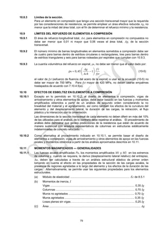 79
10.8.3 Límites de la sección.
Para un elemento en compresión que tenga una sección transversal mayor que la requerida
por las consideraciones de resistencia, se permite emplear un área efectiva reducida Ag, no
menor que la mitad del área total, con el fin de determinar el refuerzo mínimo y la resistencia.
10.9 LÍMITES DEL REFUERZO DE ELEMENTOS A COMPRESIÓN
10.9.1 El área de refuerzo longitudinal total, Ast, para elementos en compresión no compuestos no
debe ser menor que 0,01 ni mayor que 0,06 veces el área total, Ag, de la sección
transversal.
10.9.2 El número mínimo de barras longitudinales en elementos sometidos a compresión debe ser
de cuatro para barras dentro de estribos circulares o rectangulares, tres para barras dentro
de estribos triangulares y seis para barras rodeadas por espirales que cumplan con 10.9.3.
10.9.3 La cuantía volumétrica del refuerzo en espiral, s, no debe ser menor que el valor dado por:
s 0,45 1
ρ
Ag f c
Ach fyt

 
 
 
 
(10-5)
el valor de fyt (esfuerzo de fluencia del acero de la espiral) a usar en la ecuación (10-5) no
debe ser mayor de 700 MPa. Para fyt mayor de 420 MPa, no deben usarse empalmes
traslapados de acuerdo con 7.10.4.5(a).
10.10 EFECTOS DE ESBELTEZ EN ELEMENTOS A COMPRESIÓN
10.10.1 Excepto en lo permitido en 10.10.2, el diseño de elementos a compresión, vigas de
arriostramiento y otros elementos de apoyo, debe estar basado en las fuerzas y momentos
amplificados obtenidos a partir de un análisis de segundo orden considerando la no
linealidad del material y el agrietamiento, así como también los efectos de la curvatura del
elemento y del desplazamiento lateral, la duración de las cargas, la retracción, el flujo
plástico y la interacción con la cimentación.
Las dimensiones de la sección transversal de cada elemento no deben diferir en más del 10%
de las utilizadas para el análisis, de lo contrario debe repetirse el análisis. El procedimiento de
análisis debe demostrar que genera predicciones de la resistencia que están de acuerdo de
manera sustancial con ensayos representativos de columnas en estructuras estáticamente
indeterminadas de concreto reforzado.
10.10.2 Como alternativa al procedimiento indicado en 10.10.1, se permite basar el diseño de
elementos a compresión, vigas de arriostramiento y otros elementos de apoyo en las fuerzas
axiales y momentos obtenidos a partir de los análisis aproximados descritos en 10.11.
10.11 MOMENTOS MAGNIFICADOS — GENERALIDADES
10.11.1 Las fuerzas axiales amplificadas Pu, los momentos amplificados M1 y M2 en los extremos
de columna y, cuando se requiera, la deriva (desplazamiento lateral relativo) del entrepiso,
o, deben ser calculadas a través de un análisis estructural elástico de primer orden
tomando en cuenta el efecto en las propiedades de la sección de las cargas axiales, la
presencia de regiones agrietadas a lo largo del elemento y los efectos de la duración de las
cargas. Alternativamente, se permite usar las siguientes propiedades para los elementos
estructurales.
(a) Módulo de elasticidad .............................................................................. Ec de 8.5.1
(b) Momentos de inercia, I
Vigas .............................................................................................................. 0,35 Ig
Columnas ....................................................................................................... 0,70 Ig
Muros no agrietados ...................................................................................... 0,70 Ig
Muros agrietados ........................................................................................... 0,35 Ig
Losas planas sin vigas………………...………………….................................. 0,25 Ig
(c) Área ....................................................................................................................... Ag
 