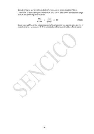 86
Deberá verificarse que la resistencia de diseño no exceda de lo especificado en 10.3.6.
La ecuación 10-22 es válida para valores de Pu  0,1  Pon; para valores menores de la carga
axial Pu, se usará la siguiente ecuación:
0
1,
Mny
Muy
Mnx
Mux




(10-23)
donde Mnx y Mny son las resistencias de diseño de la sección con respecto a los ejes X e Y
respectivamente. La ecuación 10-23 es aplicable también a vigas sometidas a flexión biaxial.
 