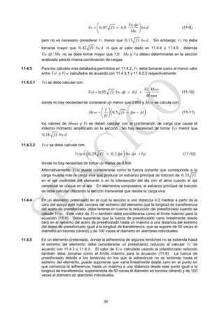 90
0,05 4,8 w
Vu dp
Vc f c b d
Mu

 
 
 
 
(11-9)
pero no es necesario considerar Vc menor que 0,17 w
f c b d
 . Sin embargo, Vc no debe
tomarse mayor que 0,42 w
f c b d
 ni que el valor dado en 11.4.4 u 11.4.5. Además
/
Vu dp Mu no se debe tomar mayor que 1,0. Mu y Vu deben determinarse en la sección
analizada para la misma combinación de cargas.
11.4.3 Para los cálculos más detallados permitidos en 11.4.2, Vc debe tomarse como el menor valor
entre Vci y Vcw calculados de acuerdo con 11.4.3.1 y 11.4.3.2 respectivamente.
11.4.3.1 Vci se debe calcular con:
max
0,05
cre
w
Vi M
Vci f c b dp Vd
M

   (11-10)
donde no hay necesidad de considerar dp menor que 0,80h y Mcre se calcula con:
 
0,5
cre
I
M f c fpe fd
Yt

  
 
 
 
(11-11)
los valores de Mmax y Vi se deben calcular con la combinación de carga que causa el
máximo momento amplificado en la sección. No hay necesidad de tomar Vci menor que
0,14 w
f c b d
 .
11.4.3.2 Vcw se debe calcular con:
 
0,29 0,3 w
Vcw f c fpc b dp Vp

   (11-12)
donde no hay necesidad de tomar dp menor de 0,80h.
Alternativamente, Vcw puede considerarse como la fuerza cortante que corresponde a la
carga muerta más la carga viva que produce un esfuerzo principal de tracción de 0,33 f c

en el eje centroidal del elemento o en la intersección del ala con el alma cuando el eje
centroidal se ubique en el ala. En elementos compuestos, el esfuerzo principal de tracción
se debe calcular utilizando la sección transversal que resiste la carga viva.
11.4.4 En un elemento pretensado en el cual la sección a una distancia h/2 medida a partir de la
cara del apoyo esté más cercana del extremo del elemento que la longitud de transferencia
del acero de preesforzado, debe tenerse en cuenta la reducción del preesforzado cuando se
calcule Vcw. Este valor de Vcw también debe considerarse como el límite máximo para la
ecuación (11-9). Debe suponerse que la fuerza de preesforzado varía linealmente desde
cero en el extremo del acero de preesforzado hasta un máximo a una distancia del extremo
del acero de preesforzado igual a la longitud de transferencia, que se supone de 50 veces el
diámetro en torones (strand) y de 100 veces el diámetro en alambres individuales.
11.4.5 En un elemento pretensado, donde la adherencia de algunos tendones no se extienda hasta
el extremo del elemento, debe considerarse un preesfuerzo reducido al calcular Vc de
acuerdo con 11.4.2 ú 11.4.3. El valor de Vcw calculado usando el preesforzado reducido
también debe tomarse como el límite máximo para la ecuación (11-9). La fuerza de
preesforzado debida a los tendones en los que la adherencia no se extienda hasta el
extremo del elemento, puede suponerse que varía linealmente desde cero en el punto en
que comienza la adherencia, hasta un máximo a una distancia desde este punto igual a la
longitud de transferencia, suponiéndola de 50 veces el diámetro en torones (strand) y de 100
veces el diámetro en alambres individuales.
 